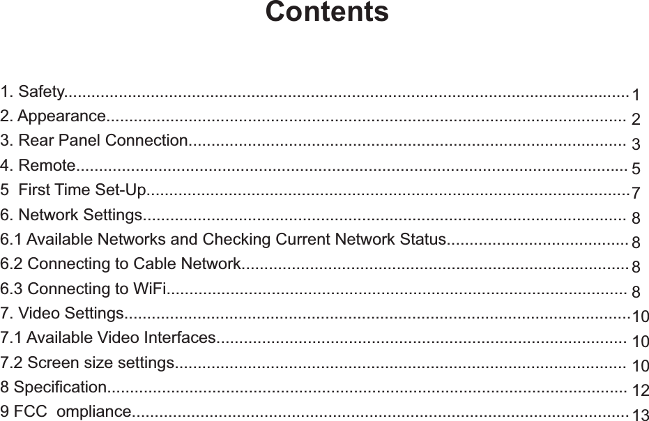 1. Safety............................................................................................................................2. Appearance..................................................................................................................3. Rear Panel Connection................................................................................................4. Remote.........................................................................................................................5  First Time Set-Up..........................................................................................................6. Network Settings..........................................................................................................6.1 Available Networks and Checking Current Network Status........................................6.2 Connecting to Cable Network.....................................................................................6.3 Connecting to WiFi.....................................................................................................7. Video Settings...............................................................................................................7.1 Available Video Interfaces..........................................................................................7.2 Screen size settings...................................................................................................8 Specification..................................................................................................................Contents123578888101010129 FCC  ompliance............................................................................................................. 13