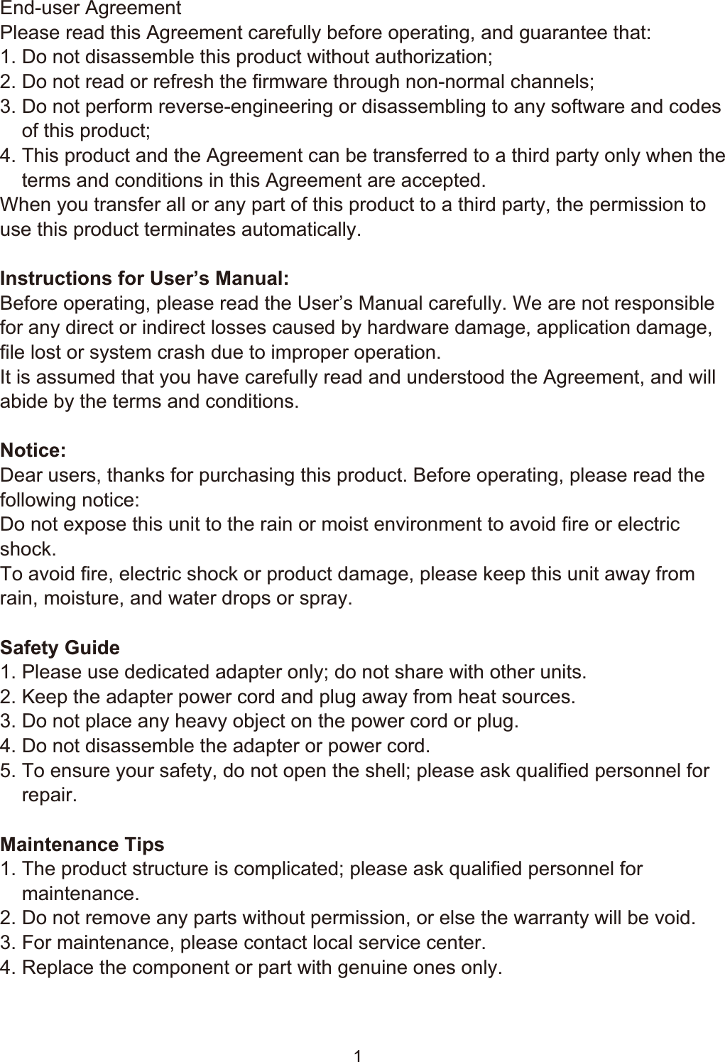 !11 SafetyEnd-user AgreementPlease read this Agreement carefully before operating, and guarantee that:1. Do not disassemble this product without authorization;2. Do not read or refresh the firmware through non-normal channels;3. Do not perform reverse-engineering or disassembling to any software and codes     of this product;4. This product and the Agreement can be transferred to a third party only when the     terms and conditions in this Agreement are accepted.When you transfer all or any part of this product to a third party, the permission to use this product terminates automatically.Instructions for User’s Manual:Before operating, please read the User’s Manual carefully. We are not responsible for any direct or indirect losses caused by hardware damage, application damage, file lost or system crash due to improper operation.It is assumed that you have carefully read and understood the Agreement, and will abide by the terms and conditions.Notice:Dear users, thanks for purchasing this product. Before operating, please read the following notice:Do not expose this unit to the rain or moist environment to avoid fire or electric shock.To avoid fire, electric shock or product damage, please keep this unit away from rain, moisture, and water drops or spray.Safety Guide1. Please use dedicated adapter only; do not share with other units.2. Keep the adapter power cord and plug away from heat sources.3. Do not place any heavy object on the power cord or plug.4. Do not disassemble the adapter or power cord.5. To ensure your safety, do not open the shell; please ask qualified personnel for     repair.Maintenance Tips1. The product structure is complicated; please ask qualified personnel for     maintenance.2. Do not remove any parts without permission, or else the warranty will be void.3. For maintenance, please contact local service center.4. Replace the component or part with genuine ones only. 