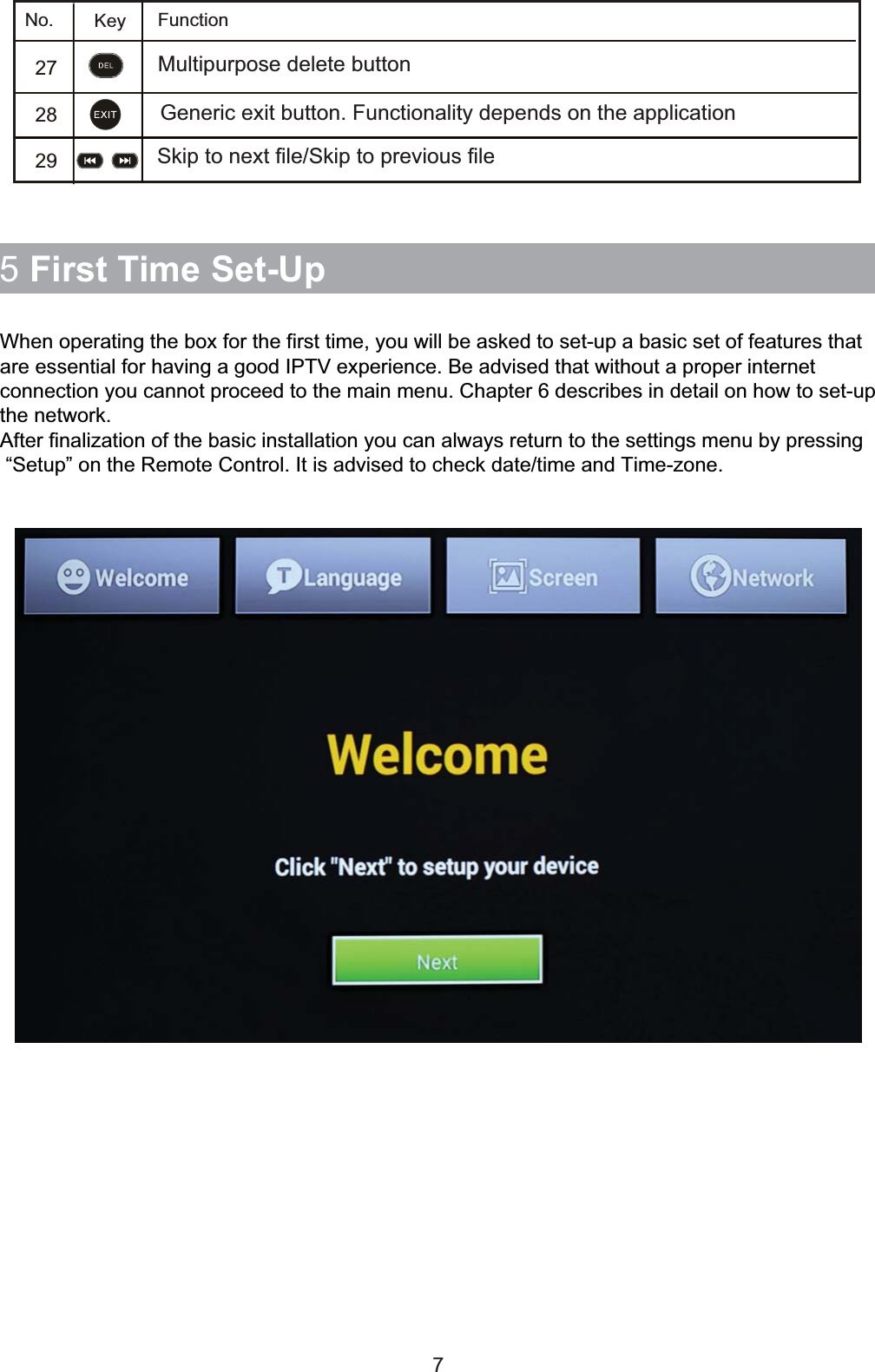 5 First Time Set-UpWhen operating the box for the first time, you will be asked to set-up a basic set of features thatare essential for having a good IPTV experience. Be advised that without a proper internetconnection you cannot proceed to the main menu. Chapter 6 describes in detail on how to set-upthe network.After finalization of the basic installation you can always return to the settings menu by pressing “Setup” on the Remote Control. It is advised to check date/time and Time-zone.7272829Multipurpose delete button No.             Key FunctionGeneric exit button. Functionality depends on the applicationSkip to next file/Skip to previous file