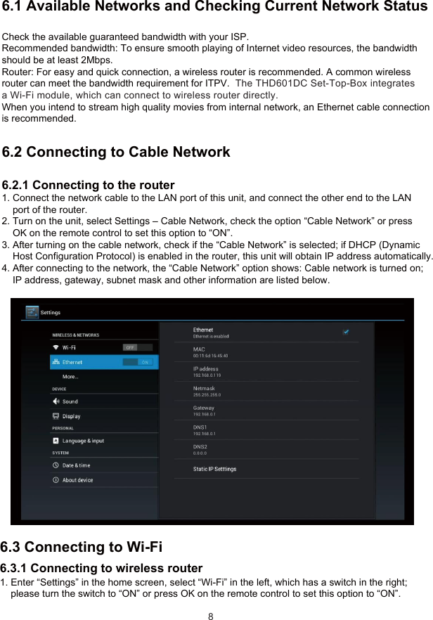 6 Network Settings6.1 Available Networks and Checking Current Network StatusCheck the available guaranteed bandwidth with your ISP.Recommended bandwidth: To ensure smooth playing of Internet video resources, the bandwidthshould be at least 2Mbps.Router: For easy and quick connection, a wireless router is recommended. A common wirelessrouter can meet the bandwidth requirement for ITPV.  The THD601DC Set-Top-Box integrates a Wi-Fi module, which can connect to wireless router directly.When you intend to stream high quality movies from internal network, an Ethernet cable connection is recommended.6.2 Connecting to Cable Network6.2.1 Connecting to the router1. Connect the network cable to the LAN port of this unit, and connect the other end to the LAN    port of the router.2. Turn on the unit, select Settings – Cable Network, check the option “Cable Network” or press    OK on the remote control to set this option to “ON”.3. After turning on the cable network, check if the “Cable Network” is selected; if DHCP (Dynamic    Host Configuration Protocol) is enabled in the router, this unit will obtain IP address automatically.4. After connecting to the network, the “Cable Network” option shows: Cable network is turned on;    IP address, gateway, subnet mask and other information are listed below.86.3 Connecting to Wi-Fi6.3.1 Connecting to wireless router1. Enter “Settings” in the home screen, select “Wi-Fi” in the left, which has a switch in the right;    please turn the switch to “ON” or press OK on the remote control to set this option to “ON”.    