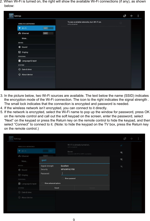 6 Network Settings3. In the picture below, two Wi-Fi sources are available. The text below the name (SSID) indicates    the encryption mode of the Wi-Fi connection. The icon to the right indicates the signal strength .    The small lock indicates that the connection is encrypted and password is needed.4. If the wireless network isn’t encrypted, you can connect to it directly.5. If the network is encrypted, select the Wi-Fi name to pop up the window for password, press OK    on the remote control and call out the soft keypad on the screen, enter the password, select    “Next” on the keypad or press the Return key on the remote control to hide the keypad, and then    select “Connect” to connect to it. (Note: to hide the keypad on the TV box, press the Return key    on the remote control.)9below:2. When Wi-Fi is turned on, the right will show the available Wi-Fi connections (if any), as shown