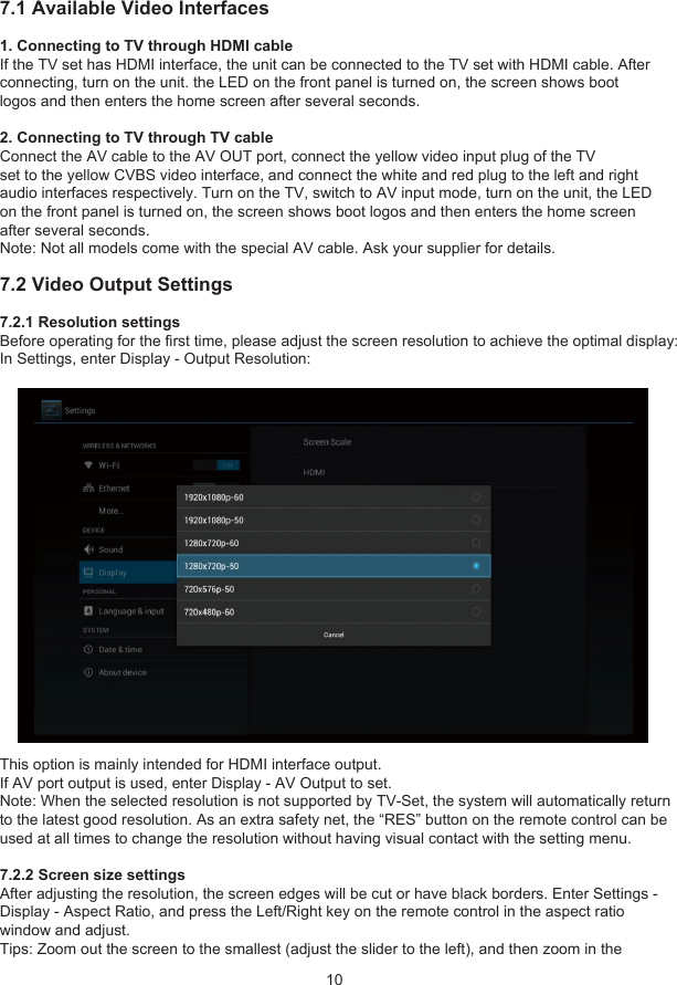 7 Video Settings107.1 Available Video Interfaces1. Connecting to TV through HDMI cableIf the TV set has HDMI interface, the unit can be connected to the TV set with HDMI cable. Afterconnecting, turn on the unit. the LED on the front panel is turned on, the screen shows bootlogos and then enters the home screen after several seconds.2. Connecting to TV through TV cableConnect the AV cable to the AV OUT port, connect the yellow video input plug of the TVset to the yellow CVBS video interface, and connect the white and red plug to the left and rightaudio interfaces respectively. Turn on the TV, switch to AV input mode, turn on the unit, the LEDon the front panel is turned on, the screen shows boot logos and then enters the home screenafter several seconds.Note: Not all models come with the special AV cable. Ask your supplier for details.7.2 Video Output Settings7.2.1 Resolution settingsBefore operating for the first time, please adjust the screen resolution to achieve the optimal display:In Settings, enter Display - Output Resolution:This option is mainly intended for HDMI interface output.If AV port output is used, enter Display - AV Output to set.Note: When the selected resolution is not supported by TV-Set, the system will automatically returnto the latest good resolution. As an extra safety net, the “RES” button on the remote control can beused at all times to change the resolution without having visual contact with the setting menu.7.2.2 Screen size settingsAfter adjusting the resolution, the screen edges will be cut or have black borders. Enter Settings -Display - Aspect Ratio, and press the Left/Right key on the remote control in the aspect ratiowindow and adjust.Tips: Zoom out the screen to the smallest (adjust the slider to the left), and then zoom in the 