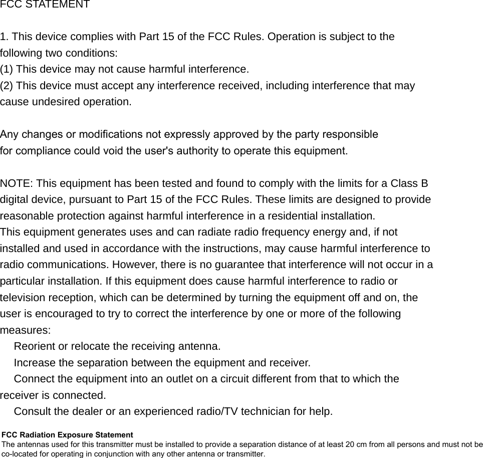 FCC STATEMENT 1. This device complies with Part 15 of the FCC Rules. Operation is subject to thefollowing two conditions: (1) This device may not cause harmful interference. (2) This device must accept any interference received, including interference that may cause undesired operation. Any changes or modifications not expressly approved by the party responsiblefor compliance could void the user&apos;s authority to operate this equipment.NOTE: This equipment has been tested and found to comply with the limits for a Class B digital device, pursuant to Part 15 of the FCC Rules. These limits are designed to provide reasonable protection against harmful interference in a residential installation. This equipment generates uses and can radiate radio frequency energy and, if not installed and used in accordance with the instructions, may cause harmful interference to radio communications. However, there is no guarantee that interference will not occur in a particular installation. If this equipment does cause harmful interference to radio or television reception, which can be determined by turning the equipment off and on, the user is encouraged to try to correct the interference by one or more of the following measures:  Reorient or relocate the receiving antenna.　  Increase the separation between the equipment and receiver.　  Connect the equipment into an outlet on a circuit different from that to which the 　receiver is connected.  Consult the dealer or an e　xperienced radio/TV technician for help. FCC Radiation Exposure Statement The antennas used for this transmitter must be installed to provide a separation distance of at least 20 cm from all persons and must not be co-located for operating in conjunction with any other antenna or transmitter.