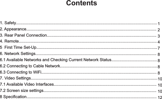 1. Safety............................................................................................................................2. Appearance..................................................................................................................3. Rear Panel Connection................................................................................................4. Remote.........................................................................................................................5  First Time Set-Up..........................................................................................................6. Network Settings..........................................................................................................6.1 Available Networks and Checking Current Network Status........................................6.2 Connecting to Cable Network.....................................................................................6.3 Connecting to WiFi.....................................................................................................7. Video Settings...............................................................................................................7.1 Available Video Interfaces..........................................................................................7.2 Screen size settings...................................................................................................8 Specification..................................................................................................................Contents12347888810101012