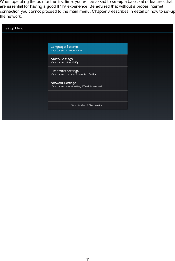 5 First Time Set-UpWhen operating the box for the first time, you will be asked to set-up a basic set of features thatare essential for having a good IPTV experience. Be advised that without a proper internetconnection you cannot proceed to the main menu. Chapter 6 describes in detail on how to set-upthe network.7