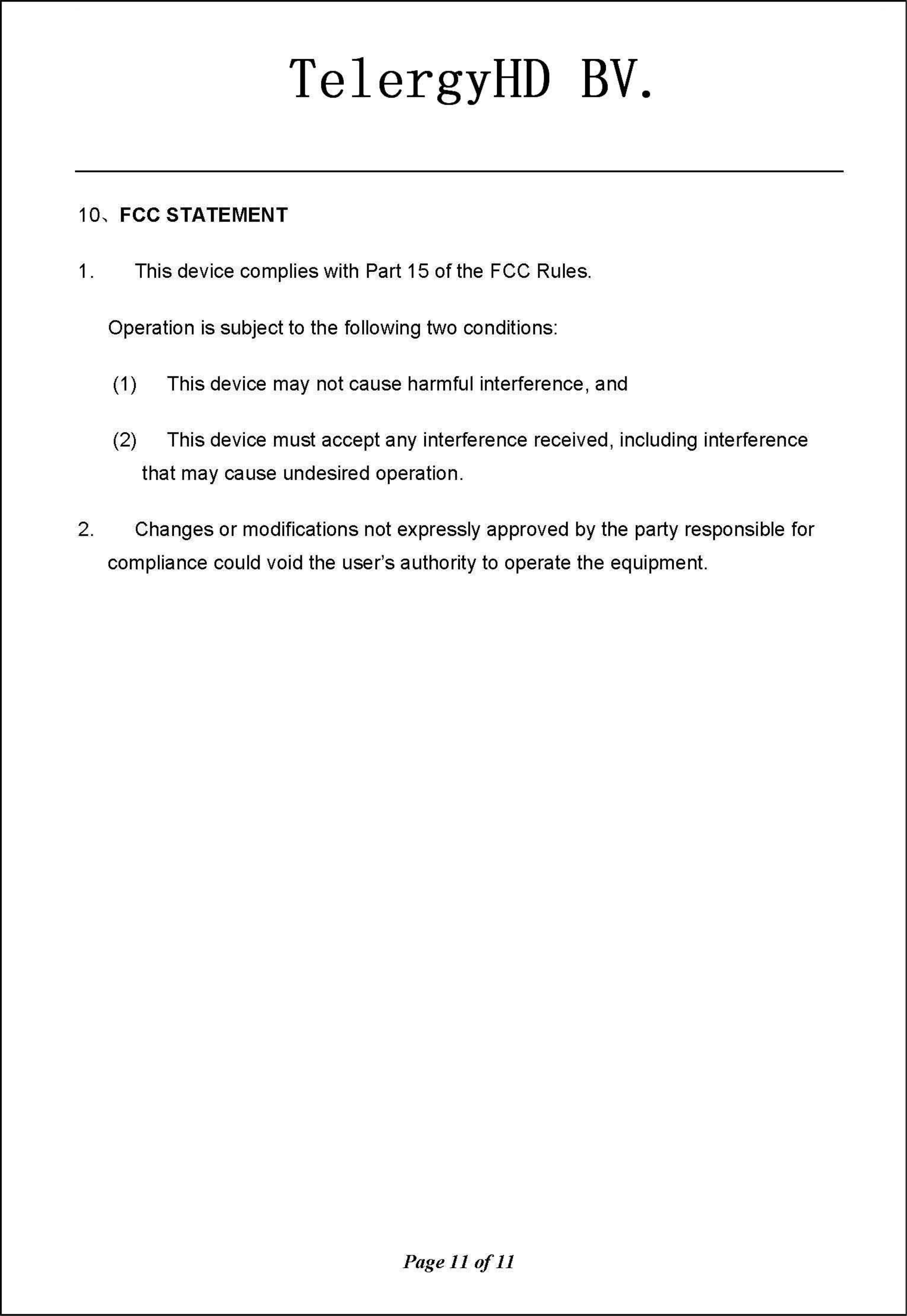 TelergyHD BV. 10、FCCSTATEMENT 1. This device complies with Part 15 of the  FCC Rules Operation is subject to the following two conditions (1)  This device may not cause harmful interference, and (2)  This device must accept any interference received , including interference that may cause undesired operation 2. Changes or modifications not expressly approved by the pa叫yresponsible for t comp川Ii旧ancecould void the  user&apos;s authori毗l忧tyto oper阳at怡ethe equ山Ipmen川Page 11 of11 