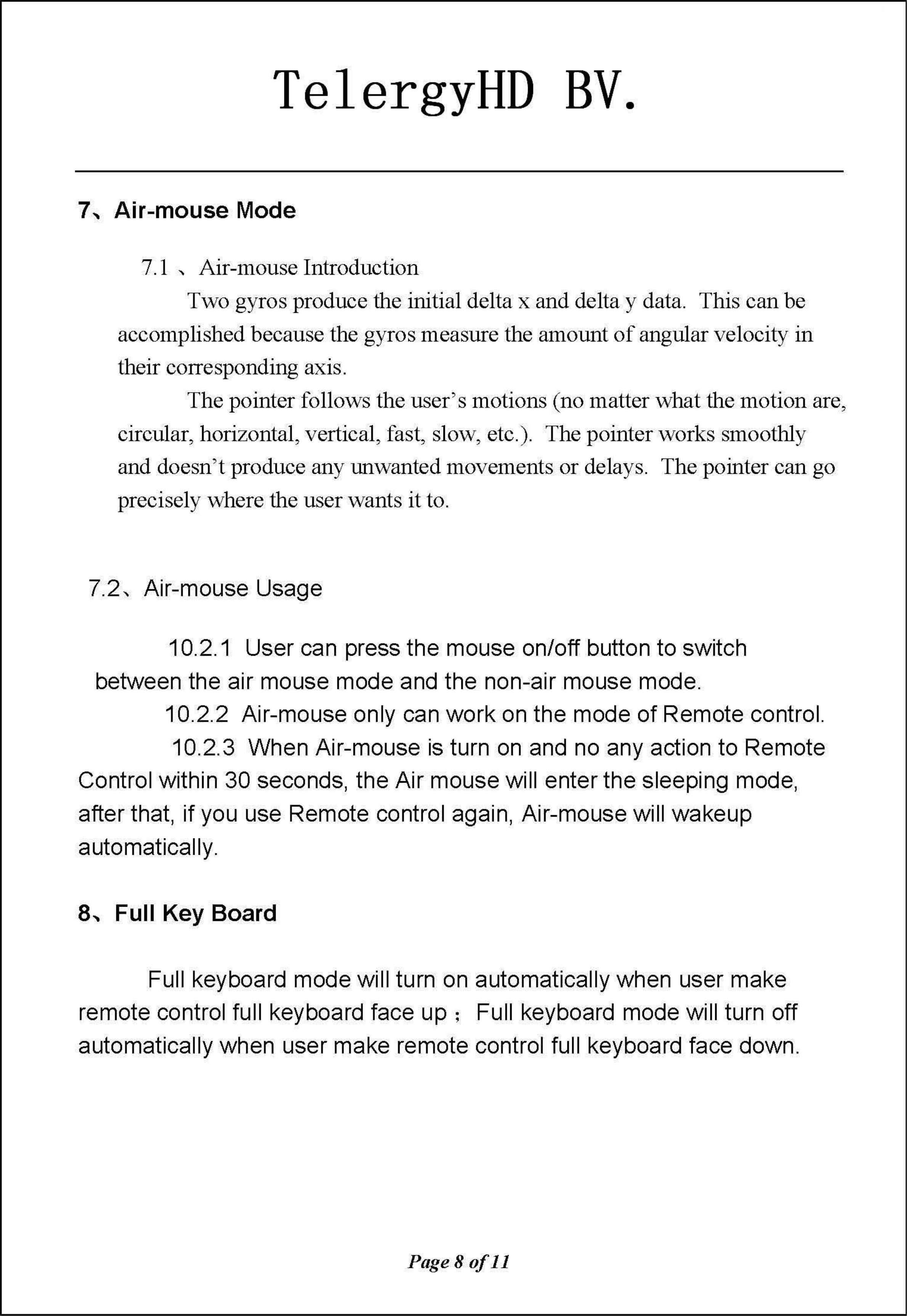 TelergyHD BV. 7、Air-mouseMode 7.1、Air-mouselntroduction Two gyros produce the initial de1ta x and de1ta y data. This can be accomplished because the gyros measure the amount of angular velocity in their corresponding axis The pointer follows the user&apos;s motions (no matter what th巳mohonare, 巳ircular，horizontal, vertical, fast, slow，巳tc.).The pointer works smoothly and doesn&apos;t produce any unwanted movem巳ntsor delays.  The pointer can go precisely where the user wants it to 7.2、Air-mouseUsage 10.2.1 User can press the mouse on/off button to switch between the air mouse mode and the non-air mouse mode 10.2.2 Air-mouse only can work on the mode of Remote control 10.2.3 When Air-mouse is turn on  and no any action to Remote Control within 30 seconds, the Air mouse will enter the sleeping mode, after that, if you use Remote control again, Air-mouse will wakeup automatically 8、FullKey Board Full keyboard mode will turn on automatically when user make remote control full keyboard face up; Full keyboard mode will turn off automatically when user make remote control full keyboard face down Page80f11 