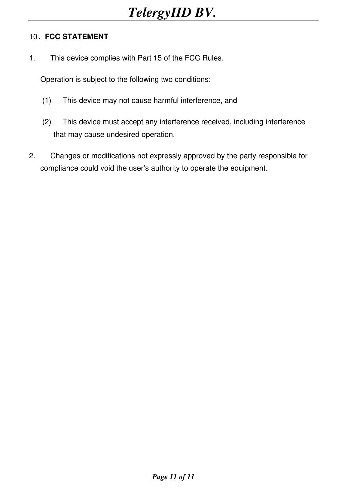                                        TelergyHD BV.  Page 11 of 11  10、FCC STATEMENT 1.        This device complies with Part 15 of the FCC Rules. Operation is subject to the following two conditions: (1)      This device may not cause harmful interference, and (2)      This device must accept any interference received, including interference that may cause undesired operation. 2.        Changes or modifications not expressly approved by the party responsible for compliance could void the user’s authority to operate the equipment.  