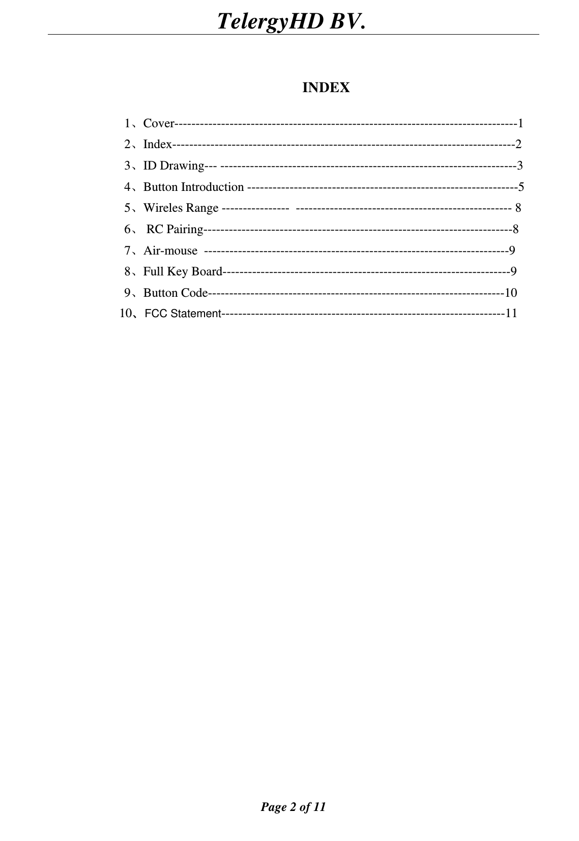                                        TelergyHD BV.  Page 2 of 11    INDEX  1、Cover---------------------------------------------------------------------------------1 2、Index---------------------------------------------------------------------------------2 3、ID Drawing--- ----------------------------------------------------------------------3 4、Button Introduction ----------------------------------------------------------------5 5、Wireles Range ----------------  --------------------------------------------------- 8 6、 RC Pairing-------------------------------------------------------------------------8 7、Air-mouse  ------------------------------------------------------------------------9 8、Full Key Board--------------------------------------------------------------------9 9、Button Code----------------------------------------------------------------------10 10、FCC Statement-------------------------------------------------------------------11                                