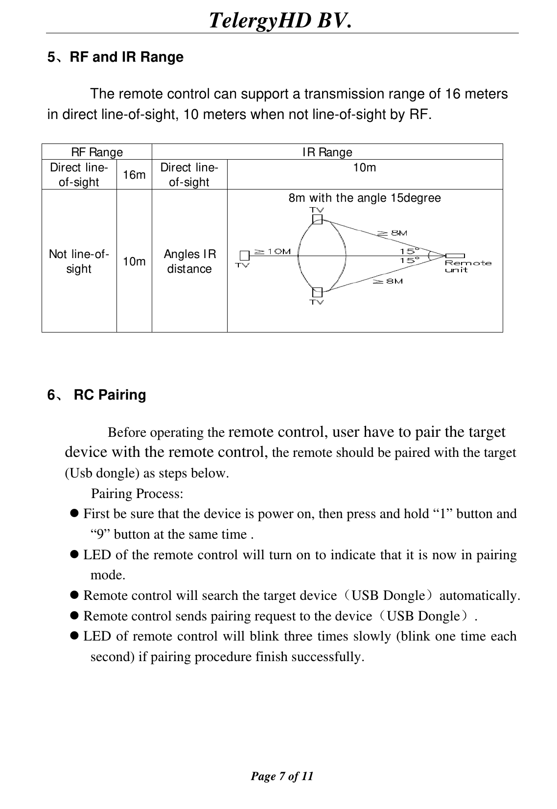                                        TelergyHD BV.  Page 7 of 11  5、RF and IR Range       The remote control can support a transmission range of 16 meters in direct line-of-sight, 10 meters when not line-of-sight by RF.  RF Range  IR Range Direct line-of-sight  16m  Direct line-of-sight  10m Not line-of-sight  10m  Angles IR distance 8m with the angle 15degree    6、 RC Pairing                Before operating the remote control, user have to pair the target device with the remote control, the remote should be paired with the target (Usb dongle) as steps below. Pairing Process:   First be sure that the device is power on, then press and hold “1” button and “9” button at the same time .  LED of the remote control will turn on to indicate that it is now in pairing mode.  Remote control will search the target device（USB Dongle）automatically.  Remote control sends pairing request to the device（USB Dongle）.  LED of remote control will blink three times slowly (blink one time each second) if pairing procedure finish successfully.      