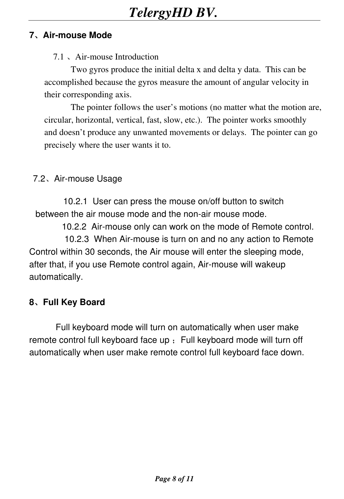                                        TelergyHD BV.  Page 8 of 11  7、Air-mouse Mode  7.1 、Air-mouse Introduction Two gyros produce the initial delta x and delta y data.  This can be accomplished because the gyros measure the amount of angular velocity in their corresponding axis.   The pointer follows the user’s motions (no matter what the motion are, circular, horizontal, vertical, fast, slow, etc.).  The pointer works smoothly and doesn’t produce any unwanted movements or delays.  The pointer can go precisely where the user wants it to.       7.2、Air-mouse Usage      10.2.1  User can press the mouse on/off button to switch between the air mouse mode and the non-air mouse mode. 10.2.2  Air-mouse only can work on the mode of Remote control. 10.2.3  When Air-mouse is turn on and no any action to Remote Control within 30 seconds, the Air mouse will enter the sleeping mode, after that, if you use Remote control again, Air-mouse will wakeup automatically.  8、Full Key Board      Full keyboard mode will turn on automatically when user make remote control full keyboard face up ；Full keyboard mode will turn off automatically when user make remote control full keyboard face down.           