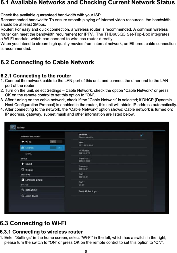 6 Network Settings6.1 Available Networks and Checking Current Network StatusCheck the available guaranteed bandwidth with your ISP.Recommended bandwidth: To ensure smooth playing of Internet video resources, the bandwidthshould be at least 2Mbps.Router: For easy and quick connection, a wireless router is recommended. A common wirelessrouter can meet the bandwidth requirement for IPTV.  The THD603QC Set-Top-Box integrates a Wi-Fi module, which can connect to wireless router directly.When you intend to stream high quality movies from internal network, an Ethernet cable connection is recommended.6.2 Connecting to Cable Network6.2.1 Connecting to the router1. Connect the network cable to the LAN port of this unit, and connect the other end to the LAN    port of the router.2. Turn on the unit, select Settings – Cable Network, check the option “Cable Network” or press    OK on the remote control to set this option to “ON”.3. After turning on the cable network, check if the “Cable Network” is selected; if DHCP (Dynamic    Host Configuration Protocol) is enabled in the router, this unit will obtain IP address automatically.4. After connecting to the network, the “Cable Network” option shows: Cable network is turned on;    IP address, gateway, subnet mask and other information are listed below.86.3 Connecting to Wi-Fi6.3.1 Connecting to wireless router1. Enter “Settings” in the home screen, select “Wi-Fi” in the left, which has a switch in the right;    please turn the switch to “ON” or press OK on the remote control to set this option to “ON”.    