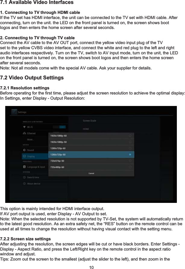 7 Video Settings107.1 Available Video Interfaces1. Connecting to TV through HDMI cableIf the TV set has HDMI interface, the unit can be connected to the TV set with HDMI cable. Afterconnecting, turn on the unit. the LED on the front panel is turned on, the screen shows bootlogos and then enters the home screen after several seconds.2. Connecting to TV through TV cableConnect the AV cable to the AV OUT port, connect the yellow video input plug of the TVset to the yellow CVBS video interface, and connect the white and red plug to the left and rightaudio interfaces respectively. Turn on the TV, switch to AV input mode, turn on the unit, the LEDon the front panel is turned on, the screen shows boot logos and then enters the home screenafter several seconds.Note: Not all models come with the special AV cable. Ask your supplier for details.7.2 Video Output Settings7.2.1 Resolution settingsBefore operating for the first time, please adjust the screen resolution to achieve the optimal display:In Settings, enter Display - Output Resolution:This option is mainly intended for HDMI interface output.If AV port output is used, enter Display - AV Output to set.Note: When the selected resolution is not supported by TV-Set, the system will automatically returnto the latest good resolution. As an extra safety net, the “RES” button on the remote control can beused at all times to change the resolution without having visual contact with the setting menu.7.2.2 Screen size settingsAfter adjusting the resolution, the screen edges will be cut or have black borders. Enter Settings -Display - Aspect Ratio, and press the Left/Right key on the remote control in the aspect ratiowindow and adjust.Tips: Zoom out the screen to the smallest (adjust the slider to the left), and then zoom in the 