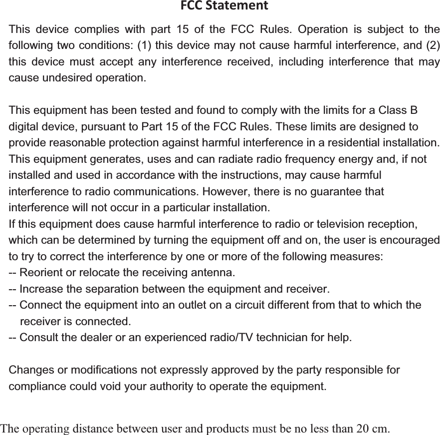 FCCStatementThis device complies with part 15 of the FCC Rules. Operation is subject to the following two conditions: (1) this device may not cause harmful interference, and (2) this device must accept any interference received, including interference that may cause undesired operation. This equipment has been tested and found to comply with the limits for a Class B digital device, pursuant to Part 15 of the FCC Rules. These limits are designed to provide reasonable protection against harmful interference in a residential installation. This equipment generates, uses and can radiate radio frequency energy and, if not installed and used in accordance with the instructions, may cause harmful interference to radio communications. However, there is no guarantee that interference will not occur in a particular installation.   If this equipment does cause harmful interference to radio or television reception, which can be determined by turning the equipment off and on, the user is encouraged to try to correct the interference by one or more of the following measures:   -- Reorient or relocate the receiving antenna.   -- Increase the separation between the equipment and receiver.   -- Connect the equipment into an outlet on a circuit different from that to which the receiver is connected.   -- Consult the dealer or an experienced radio/TV technician for help. The operating distance between user and products must be no less than 20 cm. 