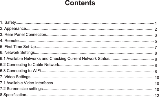 1. Safety............................................................................................................................2. Appearance..................................................................................................................3. Rear Panel Connection................................................................................................4. Remote.........................................................................................................................5  First Time Set-Up..........................................................................................................6. Network Settings..........................................................................................................6.1 Available Networks and Checking Current Network Status........................................6.2 Connecting to Cable Network.....................................................................................6.3 Connecting to WiFi.....................................................................................................7. Video Settings...............................................................................................................7.1 Available Video Interfaces..........................................................................................7.2 Screen size settings...................................................................................................8 Specification..................................................................................................................Contents12357888810101012