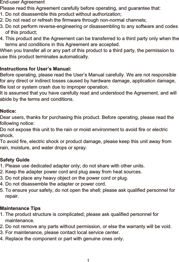 !11 SafetyEnd-user AgreementPlease read this Agreement carefully before operating, and guarantee that:1. Do not disassemble this product without authorization;2. Do not read or refresh the firmware through non-normal channels;3. Do not perform reverse-engineering or disassembling to any software and codes     of this product;4. This product and the Agreement can be transferred to a third party only when the     terms and conditions in this Agreement are accepted.When you transfer all or any part of this product to a third party, the permission to use this product terminates automatically.Instructions for User’s Manual:Before operating, please read the User’s Manual carefully. We are not responsible for any direct or indirect losses caused by hardware damage, application damage, file lost or system crash due to improper operation.It is assumed that you have carefully read and understood the Agreement, and will abide by the terms and conditions.Notice:Dear users, thanks for purchasing this product. Before operating, please read the following notice:Do not expose this unit to the rain or moist environment to avoid fire or electric shock.To avoid fire, electric shock or product damage, please keep this unit away from rain, moisture, and water drops or spray.Safety Guide1. Please use dedicated adapter only; do not share with other units.2. Keep the adapter power cord and plug away from heat sources.3. Do not place any heavy object on the power cord or plug.4. Do not disassemble the adapter or power cord.5. To ensure your safety, do not open the shell; please ask qualified personnel for     repair.Maintenance Tips1. The product structure is complicated; please ask qualified personnel for     maintenance.2. Do not remove any parts without permission, or else the warranty will be void.3. For maintenance, please contact local service center.4. Replace the component or part with genuine ones only. 