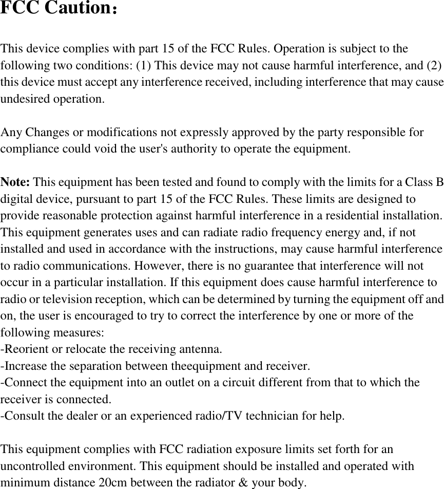 FCC Caution：  This device complies with part 15 of the FCC Rules. Operation is subject to the following two conditions: (1) This device may not cause harmful interference, and (2) this device must accept any interference received, including interference that may cause undesired operation.  Any Changes or modifications not expressly approved by the party responsible for compliance could void the user&apos;s authority to operate the equipment.  Note: This equipment has been tested and found to comply with the limits for a Class B digital device, pursuant to part 15 of the FCC Rules. These limits are designed to provide reasonable protection against harmful interference in a residential installation. This equipment generates uses and can radiate radio frequency energy and, if not installed and used in accordance with the instructions, may cause harmful interference to radio communications. However, there is no guarantee that interference will not occur in a particular installation. If this equipment does cause harmful interference to radio or television reception, which can be determined by turning the equipment off and on, the user is encouraged to try to correct the interference by one or more of the following measures: -Reorient or relocate the receiving antenna. -Increase the separation between theequipment and receiver. -Connect the equipment into an outlet on a circuit different from that to which the receiver is connected. -Consult the dealer or an experienced radio/TV technician for help.  This equipment complies with FCC radiation exposure limits set forth for an uncontrolled environment. This equipment should be installed and operated with minimum distance 20cm between the radiator &amp; your body. 