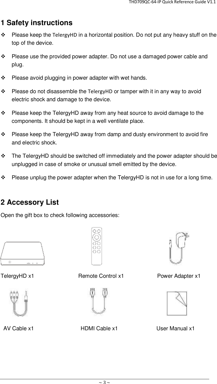                                                       THD709QC-64-IP Quick Reference Guide V1.1 ~ 3 ~ 1 Safety instructions   Please keep the TelergyHD in a horizontal position. Do not put any heavy stuff on the top of the device.   Please use the provided power adapter. Do not use a damaged power cable and plug.   Please avoid plugging in power adapter with wet hands.   Please do not disassemble the TelergyHD or tamper with it in any way to avoid electric shock and damage to the device.   Please keep the TelergyHD away from any heat source to avoid damage to the components. It should be kept in a well ventilate place.   Please keep the TelergyHD away from damp and dusty environment to avoid fire and electric shock.   The TelergyHD should be switched off immediately and the power adapter should be unplugged in case of smoke or unusual smell emitted by the device.   Please unplug the power adapter when the TelergyHD is not in use for a long time. 2 Accessory List Open the gift box to check following accessories:                                                TelergyHD x1                     Remote Control x1                Power Adapter x1                                                AV Cable x1                 HDMI Cable x1                       User Manual x1 