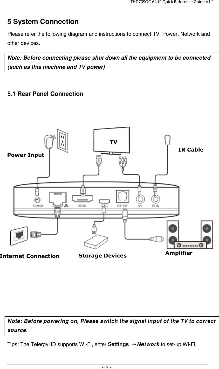                                                       THD709QC-64-IP Quick Reference Guide V1.1 ~ 7 ~ 5 System Connection Please refer the following diagram and instructions to connect TV, Power, Network and other devices. Note: Before connecting please shut down all the equipment to be connected (such as this machine and TV power)    5.1 Rear Panel Connection            Note: Before powering on, Please switch the signal input of the TV to correct source. Tips: The TelergyHD supports Wi-Fi, enter Settings  →Network to set-up Wi-Fi.      TV Power Input Internet Connection Storage Devices IR Cable Amplifier 