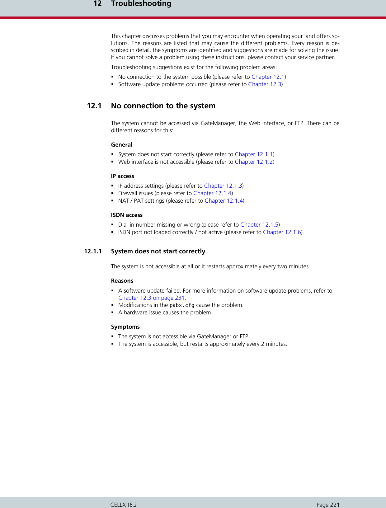 12 TroubleshootingPage 221CELLX 16.2This chapter discusses problems that you may encounter when operating your  and offers so-lutions. The reasons are listed that may cause the different problems. Every reason is de-scribed in detail, the symptoms are identified and suggestions are made for solving the issue.If you cannot solve a problem using these instructions, please contact your service partner.Troubleshooting suggestions exist for the following problem areas:No connection to the system possible (please refer to Chapter 12.1) Software update problems occurred (please refer to Chapter 12.3)12.1  No connection to the systemThe system cannot be accessed via GateManager, the Web interface, or FTP. There can bedifferent reasons for this:GeneralSystem does not start correctly (please refer to Chapter 12.1.1)Web interface is not accessible (please refer to Chapter 12.1.2)IP accessIP address settings (please refer to Chapter 12.1.3)Firewall issues (please refer to Chapter 12.1.4)NAT / PAT settings (please refer to Chapter 12.1.4)ISDN accessDial-in number missing or wrong (please refer to Chapter 12.1.5)ISDN port not loaded correctly / not active (please refer to Chapter 12.1.6)12.1.1  System does not start correctlyThe system is not accessible at all or it restarts approximately every two minutes.ReasonsA software update failed. For more information on software update problems, refer toChapter 12.3 on page 231.Modifications in the pabx.cfg cause the problem.A hardware issue causes the problem.SymptomsThe system is not accessible via GateManager or FTP.The system is accessible, but restarts approximately every 2 minutes.