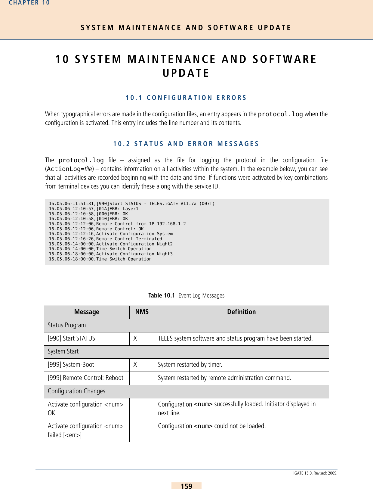 SYSTEM MAINTENANCE AND SOFTWARE UPDATECHAPTER 10159iGATE 15.0. Revised: 2009.10 SYSTEM MAINTENANCE AND SOFTWARE UPDATE10.1 CONFIGURATION ERRORSWhen typographical errors are made in the configuration files, an entry appears in the protocol.log when theconfiguration is activated. This entry includes the line number and its contents.10.2 STATUS AND ERROR MESSAGESThe  protocol.log file – assigned as the file for logging the protocol in the configuration file(ActionLog=file) – contains information on all activities within the system. In the example below, you can seethat all activities are recorded beginning with the date and time. If functions were activated by key combinationsfrom terminal devices you can identify these along with the service ID.16.05.06-11:51:31,[990]Start STATUS - TELES.iGATE V11.7a (007f)16.05.06-12:10:57,[01A]ERR: Layer1  16.05.06-12:10:58,[000]ERR: OK   16.05.06-12:10:58,[010]ERR: OK   16.05.06-12:12:06,Remote Control from IP 192.168.1.216.05.06-12:12:06,Remote Control: OK  16.05.06-12:12:16,Activate Configuration System 16.05.06-12:16:26,Remote Control Terminated  16.05.06-14:00:00,Activate Configuration Night2 16.05.06-14:00:00,Time Switch Operation  16.05.06-18:00:00,Activate Configuration Night3 16.05.06-18:00:00,Time Switch Operation Table 10.1  Event Log Messages Message NMS  DefinitionStatus Program[990] Start STATUS  X TELES system software and status program have been started. System Start[999] System-Boot X System restarted by timer.[999] Remote Control: Reboot System restarted by remote administration command.Configuration ChangesActivate configuration &lt;num&gt; OKConfiguration &lt;num&gt; successfully loaded. Initiator displayed in next line.Activate configuration &lt;num&gt; failed [&lt;err&gt;]Configuration &lt;num&gt; could not be loaded. 