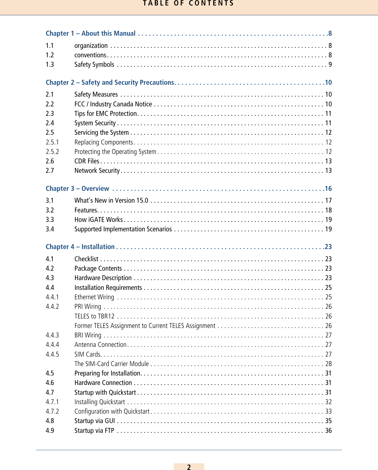 TABLE OF CONTENTS2Chapter 1 – About this Manual . . . . . . . . . . . . . . . . . . . . . . . . . . . . . . . . . . . . . . . . . . . . . . . . . . . . .81.1 organization  . . . . . . . . . . . . . . . . . . . . . . . . . . . . . . . . . . . . . . . . . . . . . . . . . . . . . . . . . . . . . . . . . 81.2 conventions. . . . . . . . . . . . . . . . . . . . . . . . . . . . . . . . . . . . . . . . . . . . . . . . . . . . . . . . . . . . . . . . . . 81.3 Safety Symbols  . . . . . . . . . . . . . . . . . . . . . . . . . . . . . . . . . . . . . . . . . . . . . . . . . . . . . . . . . . . . . . . 9Chapter 2 – Safety and Security Precautions. . . . . . . . . . . . . . . . . . . . . . . . . . . . . . . . . . . . . . . . . .102.1 Safety Measures  . . . . . . . . . . . . . . . . . . . . . . . . . . . . . . . . . . . . . . . . . . . . . . . . . . . . . . . . . . . . . 102.2 FCC / Industry Canada Notice . . . . . . . . . . . . . . . . . . . . . . . . . . . . . . . . . . . . . . . . . . . . . . . . . . . 102.3 Tips for EMC Protection. . . . . . . . . . . . . . . . . . . . . . . . . . . . . . . . . . . . . . . . . . . . . . . . . . . . . . . . 112.4 System Security . . . . . . . . . . . . . . . . . . . . . . . . . . . . . . . . . . . . . . . . . . . . . . . . . . . . . . . . . . . . . . 112.5 Servicing the System . . . . . . . . . . . . . . . . . . . . . . . . . . . . . . . . . . . . . . . . . . . . . . . . . . . . . . . . . . 122.5.1 Replacing Components . . . . . . . . . . . . . . . . . . . . . . . . . . . . . . . . . . . . . . . . . . . . . . . . . . . . . . . . . 122.5.2 Protecting the Operating System . . . . . . . . . . . . . . . . . . . . . . . . . . . . . . . . . . . . . . . . . . . . . . . . . . 122.6 CDR Files . . . . . . . . . . . . . . . . . . . . . . . . . . . . . . . . . . . . . . . . . . . . . . . . . . . . . . . . . . . . . . . . . . . 132.7 Network Security. . . . . . . . . . . . . . . . . . . . . . . . . . . . . . . . . . . . . . . . . . . . . . . . . . . . . . . . . . . . . 13Chapter 3 – Overview  . . . . . . . . . . . . . . . . . . . . . . . . . . . . . . . . . . . . . . . . . . . . . . . . . . . . . . . . . . .163.1 What’s New in Version 15.0 . . . . . . . . . . . . . . . . . . . . . . . . . . . . . . . . . . . . . . . . . . . . . . . . . . . . 173.2 Features. . . . . . . . . . . . . . . . . . . . . . . . . . . . . . . . . . . . . . . . . . . . . . . . . . . . . . . . . . . . . . . . . . . . 183.3 How iGATE Works . . . . . . . . . . . . . . . . . . . . . . . . . . . . . . . . . . . . . . . . . . . . . . . . . . . . . . . . . . . . 193.4 Supported Implementation Scenarios . . . . . . . . . . . . . . . . . . . . . . . . . . . . . . . . . . . . . . . . . . . . . 19Chapter 4 – Installation . . . . . . . . . . . . . . . . . . . . . . . . . . . . . . . . . . . . . . . . . . . . . . . . . . . . . . . . . .234.1 Checklist . . . . . . . . . . . . . . . . . . . . . . . . . . . . . . . . . . . . . . . . . . . . . . . . . . . . . . . . . . . . . . . . . . . 234.2 Package Contents . . . . . . . . . . . . . . . . . . . . . . . . . . . . . . . . . . . . . . . . . . . . . . . . . . . . . . . . . . . . 234.3 Hardware Description . . . . . . . . . . . . . . . . . . . . . . . . . . . . . . . . . . . . . . . . . . . . . . . . . . . . . . . . . 234.4 Installation Requirements . . . . . . . . . . . . . . . . . . . . . . . . . . . . . . . . . . . . . . . . . . . . . . . . . . . . . . 254.4.1 Ethernet Wiring  . . . . . . . . . . . . . . . . . . . . . . . . . . . . . . . . . . . . . . . . . . . . . . . . . . . . . . . . . . . . . . 254.4.2 PRI Wiring . . . . . . . . . . . . . . . . . . . . . . . . . . . . . . . . . . . . . . . . . . . . . . . . . . . . . . . . . . . . . . . . . . 26TELES to TBR12 . . . . . . . . . . . . . . . . . . . . . . . . . . . . . . . . . . . . . . . . . . . . . . . . . . . . . . . . . . . . . . 26Former TELES Assignment to Current TELES Assignment . . . . . . . . . . . . . . . . . . . . . . . . . . . . . . . . 264.4.3 BRI Wiring . . . . . . . . . . . . . . . . . . . . . . . . . . . . . . . . . . . . . . . . . . . . . . . . . . . . . . . . . . . . . . . . . . 274.4.4 Antenna Connection. . . . . . . . . . . . . . . . . . . . . . . . . . . . . . . . . . . . . . . . . . . . . . . . . . . . . . . . . . . 274.4.5 SIM Cards. . . . . . . . . . . . . . . . . . . . . . . . . . . . . . . . . . . . . . . . . . . . . . . . . . . . . . . . . . . . . . . . . . . 27The SIM-Card Carrier Module . . . . . . . . . . . . . . . . . . . . . . . . . . . . . . . . . . . . . . . . . . . . . . . . . . . . 284.5 Preparing for Installation. . . . . . . . . . . . . . . . . . . . . . . . . . . . . . . . . . . . . . . . . . . . . . . . . . . . . . . 314.6 Hardware Connection . . . . . . . . . . . . . . . . . . . . . . . . . . . . . . . . . . . . . . . . . . . . . . . . . . . . . . . . . 314.7 Startup with Quickstart . . . . . . . . . . . . . . . . . . . . . . . . . . . . . . . . . . . . . . . . . . . . . . . . . . . . . . . . 314.7.1 Installing Quickstart . . . . . . . . . . . . . . . . . . . . . . . . . . . . . . . . . . . . . . . . . . . . . . . . . . . . . . . . . . . 324.7.2 Configuration with Quickstart . . . . . . . . . . . . . . . . . . . . . . . . . . . . . . . . . . . . . . . . . . . . . . . . . . . . 334.8 Startup via GUI . . . . . . . . . . . . . . . . . . . . . . . . . . . . . . . . . . . . . . . . . . . . . . . . . . . . . . . . . . . . . . 354.9 Startup via FTP  . . . . . . . . . . . . . . . . . . . . . . . . . . . . . . . . . . . . . . . . . . . . . . . . . . . . . . . . . . . . . . 36table of contents