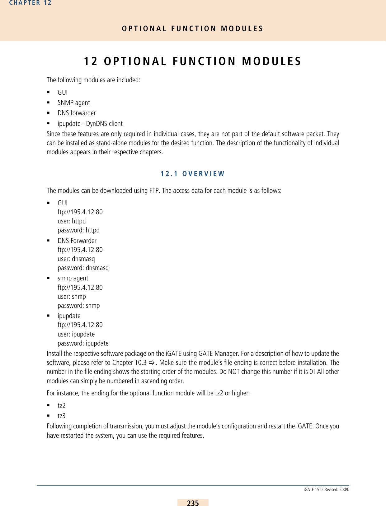 OPTIONAL FUNCTION MODULESCHAPTER 12235iGATE 15.0. Revised: 2009.12 OPTIONAL FUNCTION MODULESThe following modules are included:GUISNMP agentDNS forwarderipupdate - DynDNS clientSince these features are only required in individual cases, they are not part of the default software packet. Theycan be installed as stand-alone modules for the desired function. The description of the functionality of individualmodules appears in their respective chapters.12.1 OVERVIEWThe modules can be downloaded using FTP. The access data for each module is as follows:GUIftp://195.4.12.80user: httpdpassword: httpdDNS Forwarderftp://195.4.12.80user: dnsmasqpassword: dnsmasqsnmp agentftp://195.4.12.80user: snmppassword: snmpipupdateftp://195.4.12.80user: ipupdatepassword: ipupdateInstall the respective software package on the iGATE using GATE Manager. For a description of how to update thesoftware, please refer to Chapter 10.3 &gt;. Make sure the module’s file ending is correct before installation. Thenumber in the file ending shows the starting order of the modules. Do NOT change this number if it is 0! All othermodules can simply be numbered in ascending order. For instance, the ending for the optional function module will be tz2 or higher:tz2tz3Following completion of transmission, you must adjust the module’s configuration and restart the iGATE. Once youhave restarted the system, you can use the required features.