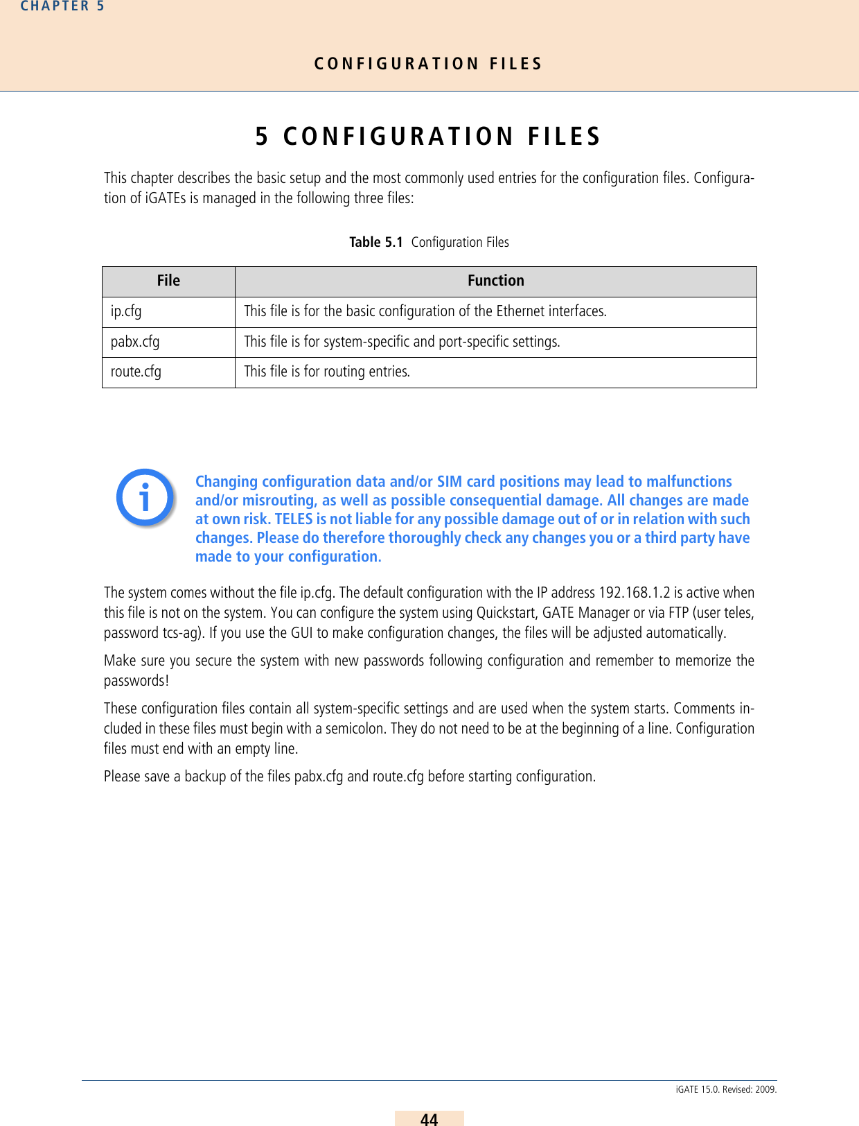 CONFIGURATION FILESCHAPTER 544iGATE 15.0. Revised: 2009.5 CONFIGURATION FILESThis chapter describes the basic setup and the most commonly used entries for the configuration files. Configura-tion of iGATEs is managed in the following three files: The system comes without the file ip.cfg. The default configuration with the IP address 192.168.1.2 is active whenthis file is not on the system. You can configure the system using Quickstart, GATE Manager or via FTP (user teles,password tcs-ag). If you use the GUI to make configuration changes, the files will be adjusted automatically.Make sure you secure the system with new passwords following configuration and remember to memorize thepasswords! These configuration files contain all system-specific settings and are used when the system starts. Comments in-cluded in these files must begin with a semicolon. They do not need to be at the beginning of a line. Configurationfiles must end with an empty line.Please save a backup of the files pabx.cfg and route.cfg before starting configuration.Table 5.1  Configuration FilesFile Functionip.cfg This file is for the basic configuration of the Ethernet interfaces.pabx.cfg This file is for system-specific and port-specific settings.route.cfg This file is for routing entries.Changing configuration data and/or SIM card positions may lead to malfunctions and/or misrouting, as well as possible consequential damage. All changes are made at own risk. TELES is not liable for any possible damage out of or in relation with such changes. Please do therefore thoroughly check any changes you or a third party have made to your configuration.ii
