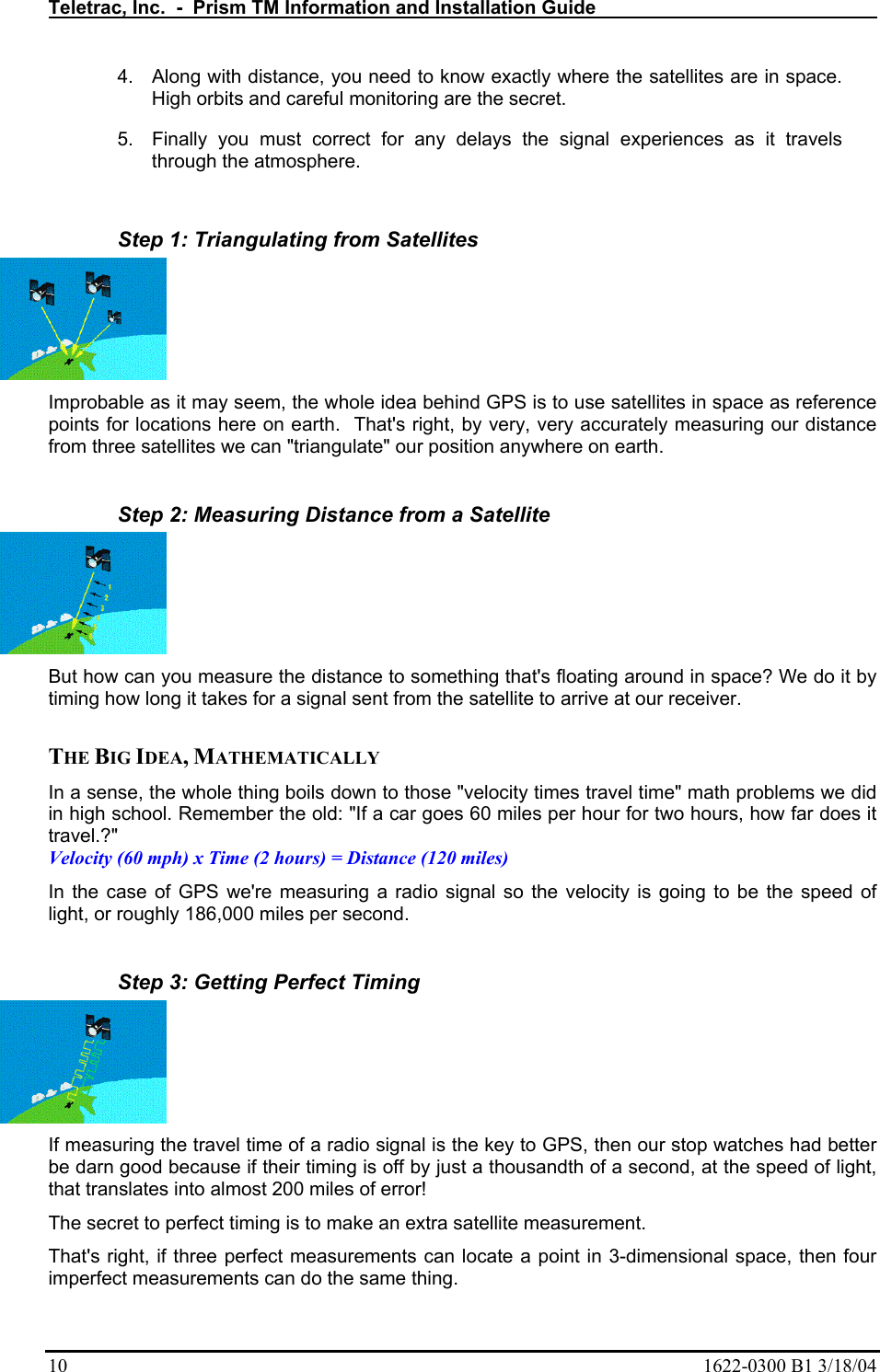 Teletrac, Inc.  -  Prism TM Information and Installation Guide   10  1622-0300 B1 3/18/04 4.  Along with distance, you need to know exactly where the satellites are in space. High orbits and careful monitoring are the secret.  5.  Finally you must correct for any delays the signal experiences as it travels through the atmosphere.   Step 1: Triangulating from Satellites Improbable as it may seem, the whole idea behind GPS is to use satellites in space as reference points for locations here on earth.  That&apos;s right, by very, very accurately measuring our distance from three satellites we can &quot;triangulate&quot; our position anywhere on earth.   Step 2: Measuring Distance from a Satellite But how can you measure the distance to something that&apos;s floating around in space? We do it by timing how long it takes for a signal sent from the satellite to arrive at our receiver.   THE BIG IDEA, MATHEMATICALLY  In a sense, the whole thing boils down to those &quot;velocity times travel time&quot; math problems we did in high school. Remember the old: &quot;If a car goes 60 miles per hour for two hours, how far does it travel.?&quot;  Velocity (60 mph) x Time (2 hours) = Distance (120 miles)  In the case of GPS we&apos;re measuring a radio signal so the velocity is going to be the speed of light, or roughly 186,000 miles per second.   Step 3: Getting Perfect Timing If measuring the travel time of a radio signal is the key to GPS, then our stop watches had better be darn good because if their timing is off by just a thousandth of a second, at the speed of light, that translates into almost 200 miles of error!  The secret to perfect timing is to make an extra satellite measurement.  That&apos;s right, if three perfect measurements can locate a point in 3-dimensional space, then four imperfect measurements can do the same thing.  