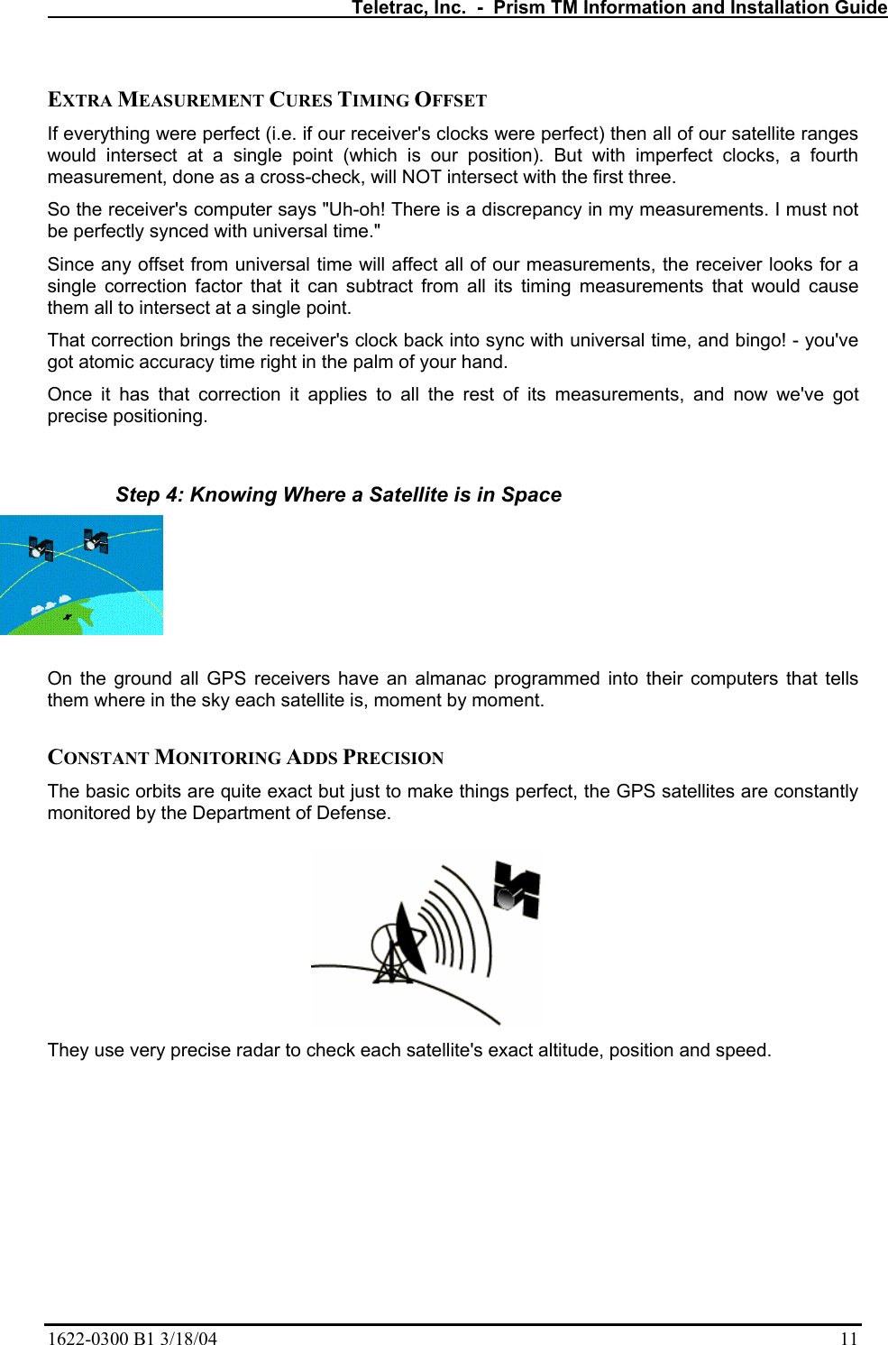   Teletrac, Inc.  -  Prism TM Information and Installation Guide 1622-0300 B1 3/18/04    11  EXTRA MEASUREMENT CURES TIMING OFFSET  If everything were perfect (i.e. if our receiver&apos;s clocks were perfect) then all of our satellite ranges would intersect at a single point (which is our position). But with imperfect clocks, a fourth measurement, done as a cross-check, will NOT intersect with the first three.  So the receiver&apos;s computer says &quot;Uh-oh! There is a discrepancy in my measurements. I must not be perfectly synced with universal time.&quot;  Since any offset from universal time will affect all of our measurements, the receiver looks for a single correction factor that it can subtract from all its timing measurements that would cause them all to intersect at a single point.  That correction brings the receiver&apos;s clock back into sync with universal time, and bingo! - you&apos;ve got atomic accuracy time right in the palm of your hand. Once it has that correction it applies to all the rest of its measurements, and now we&apos;ve got precise positioning.   Step 4: Knowing Where a Satellite is in Space  On the ground all GPS receivers have an almanac programmed into their computers that tells them where in the sky each satellite is, moment by moment.   CONSTANT MONITORING ADDS PRECISION  The basic orbits are quite exact but just to make things perfect, the GPS satellites are constantly monitored by the Department of Defense.   They use very precise radar to check each satellite&apos;s exact altitude, position and speed.  