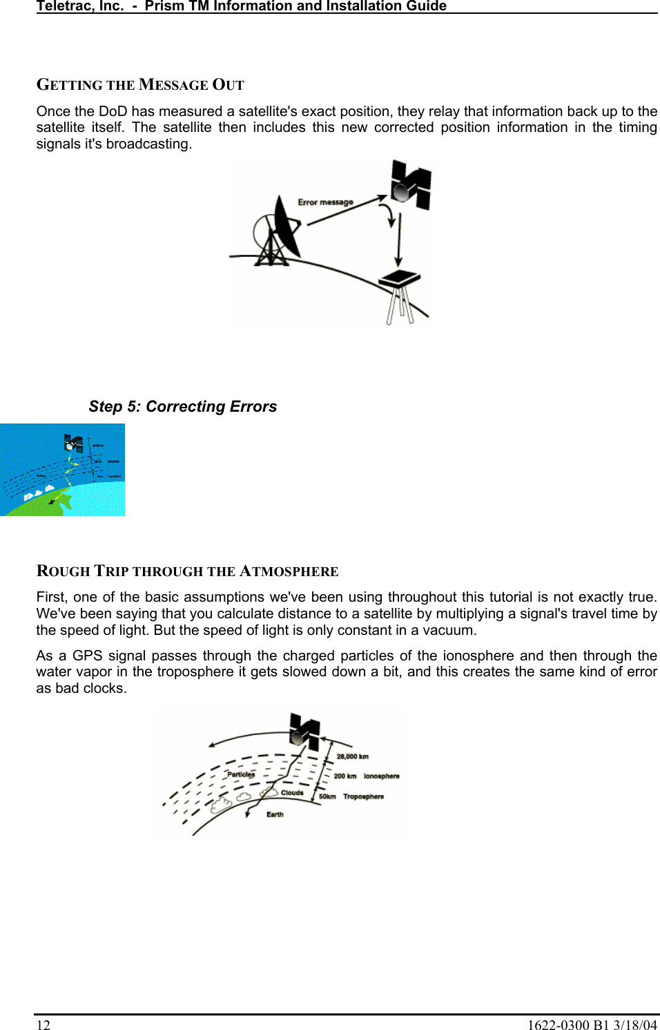 Teletrac, Inc.  -  Prism TM Information and Installation Guide   12  1622-0300 B1 3/18/04  GETTING THE MESSAGE OUT  Once the DoD has measured a satellite&apos;s exact position, they relay that information back up to the satellite itself. The satellite then includes this new corrected position information in the timing signals it&apos;s broadcasting.     Step 5: Correcting Errors   ROUGH TRIP THROUGH THE ATMOSPHERE  First, one of the basic assumptions we&apos;ve been using throughout this tutorial is not exactly true. We&apos;ve been saying that you calculate distance to a satellite by multiplying a signal&apos;s travel time by the speed of light. But the speed of light is only constant in a vacuum.  As a GPS signal passes through the charged particles of the ionosphere and then through the water vapor in the troposphere it gets slowed down a bit, and this creates the same kind of error as bad clocks.  