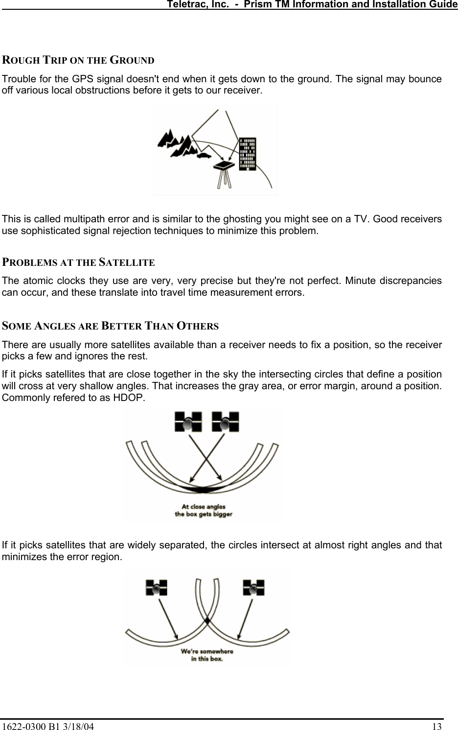   Teletrac, Inc.  -  Prism TM Information and Installation Guide 1622-0300 B1 3/18/04    13  ROUGH TRIP ON THE GROUND  Trouble for the GPS signal doesn&apos;t end when it gets down to the ground. The signal may bounce off various local obstructions before it gets to our receiver.   This is called multipath error and is similar to the ghosting you might see on a TV. Good receivers use sophisticated signal rejection techniques to minimize this problem.   PROBLEMS AT THE SATELLITE  The atomic clocks they use are very, very precise but they&apos;re not perfect. Minute discrepancies can occur, and these translate into travel time measurement errors.   SOME ANGLES ARE BETTER THAN OTHERS  There are usually more satellites available than a receiver needs to fix a position, so the receiver picks a few and ignores the rest.  If it picks satellites that are close together in the sky the intersecting circles that define a position will cross at very shallow angles. That increases the gray area, or error margin, around a position. Commonly refered to as HDOP.  If it picks satellites that are widely separated, the circles intersect at almost right angles and that minimizes the error region.    