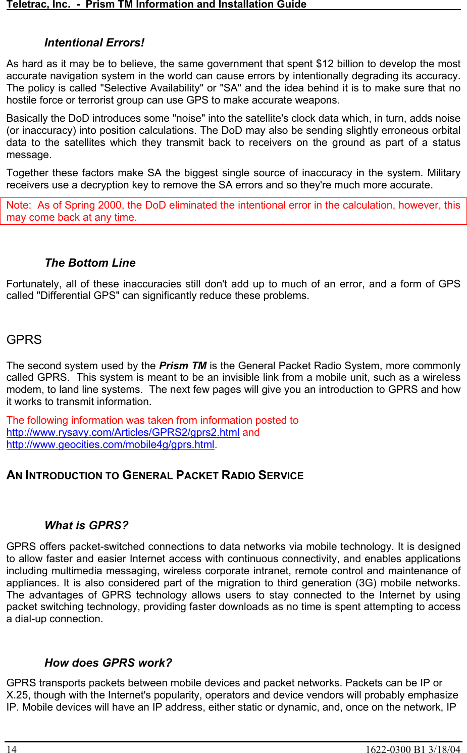 Teletrac, Inc.  -  Prism TM Information and Installation Guide   14  1622-0300 B1 3/18/04 Intentional Errors!  As hard as it may be to believe, the same government that spent $12 billion to develop the most accurate navigation system in the world can cause errors by intentionally degrading its accuracy. The policy is called &quot;Selective Availability&quot; or &quot;SA&quot; and the idea behind it is to make sure that no hostile force or terrorist group can use GPS to make accurate weapons.  Basically the DoD introduces some &quot;noise&quot; into the satellite&apos;s clock data which, in turn, adds noise (or inaccuracy) into position calculations. The DoD may also be sending slightly erroneous orbital data to the satellites which they transmit back to receivers on the ground as part of a status message.  Together these factors make SA the biggest single source of inaccuracy in the system. Military receivers use a decryption key to remove the SA errors and so they&apos;re much more accurate.  Note:  As of Spring 2000, the DoD eliminated the intentional error in the calculation, however, this may come back at any time.  The Bottom Line  Fortunately, all of these inaccuracies still don&apos;t add up to much of an error, and a form of GPS called &quot;Differential GPS&quot; can significantly reduce these problems.    GPRS  The second system used by the Prism TM is the General Packet Radio System, more commonly called GPRS.  This system is meant to be an invisible link from a mobile unit, such as a wireless modem, to land line systems.  The next few pages will give you an introduction to GPRS and how it works to transmit information. The following information was taken from information posted to  http://www.rysavy.com/Articles/GPRS2/gprs2.html and http://www.geocities.com/mobile4g/gprs.html.     AN INTRODUCTION TO GENERAL PACKET RADIO SERVICE  What is GPRS?  GPRS offers packet-switched connections to data networks via mobile technology. It is designed to allow faster and easier Internet access with continuous connectivity, and enables applications including multimedia messaging, wireless corporate intranet, remote control and maintenance of appliances. It is also considered part of the migration to third generation (3G) mobile networks. The advantages of GPRS technology allows users to stay connected to the Internet by using packet switching technology, providing faster downloads as no time is spent attempting to access a dial-up connection.   How does GPRS work?  GPRS transports packets between mobile devices and packet networks. Packets can be IP or X.25, though with the Internet&apos;s popularity, operators and device vendors will probably emphasize IP. Mobile devices will have an IP address, either static or dynamic, and, once on the network, IP 