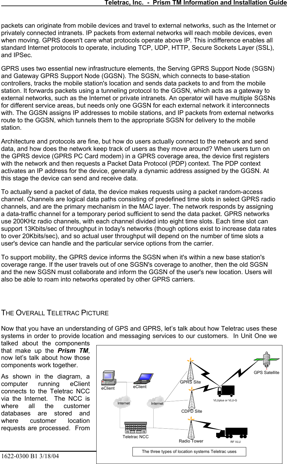   Teletrac, Inc.  -  Prism TM Information and Installation Guide 1622-0300 B1 3/18/04    15 packets can originate from mobile devices and travel to external networks, such as the Internet or privately connected intranets. IP packets from external networks will reach mobile devices, even when moving. GPRS doesn&apos;t care what protocols operate above IP. This indifference enables all standard Internet protocols to operate, including TCP, UDP, HTTP, Secure Sockets Layer (SSL), and IPSec.  GPRS uses two essential new infrastructure elements, the Serving GPRS Support Node (SGSN) and Gateway GPRS Support Node (GGSN). The SGSN, which connects to base-station controllers, tracks the mobile station&apos;s location and sends data packets to and from the mobile station. It forwards packets using a tunneling protocol to the GGSN, which acts as a gateway to external networks, such as the Internet or private intranets. An operator will have multiple SGSNs for different service areas, but needs only one GGSN for each external network it interconnects with. The GGSN assigns IP addresses to mobile stations, and IP packets from external networks route to the GGSN, which tunnels them to the appropriate SGSN for delivery to the mobile station.  Architecture and protocols are fine, but how do users actually connect to the network and send data, and how does the network keep track of users as they move around? When users turn on the GPRS device (GPRS PC Card modem) in a GPRS coverage area, the device first registers with the network and then requests a Packet Data Protocol (PDP) context. The PDP context activates an IP address for the device, generally a dynamic address assigned by the GGSN. At this stage the device can send and receive data.  To actually send a packet of data, the device makes requests using a packet random-access channel. Channels are logical data paths consisting of predefined time slots in select GPRS radio channels, and are the primary mechanism in the MAC layer. The network responds by assigning a data-traffic channel for a temporary period sufficient to send the data packet. GPRS networks use 200KHz radio channels, with each channel divided into eight time slots. Each time slot can support 13Kbits/sec of throughput in today&apos;s networks (though options exist to increase data rates to over 20Kbits/sec), and so actual user throughput will depend on the number of time slots a user&apos;s device can handle and the particular service options from the carrier.  To support mobility, the GPRS device informs the SGSN when it&apos;s within a new base station&apos;s coverage range. If the user travels out of one SGSN&apos;s coverage to another, then the old SGSN and the new SGSN must collaborate and inform the GGSN of the user&apos;s new location. Users will also be able to roam into networks operated by other GPRS carriers.    THE OVERALL TELETRAC PICTURE  Now that you have an understanding of GPS and GPRS, let’s talk about how Teletrac uses these systems in order to provide location and messaging services to our customers.  In Unit One we talked about the components that make up the Prism TM, now let’s talk about how those components work together. As shown in the diagram, a computer running eClient connects to the Teletrac NCC via the Internet.  The NCC is where all the customer databases are stored and where customer location requests are processed.  From eClient eClientGPRS SiteCDPD SiteRadio TowerGPS SatelliteTeletrac NCCInternet InternetThe three types of location systems Teletrac usesVLUplus or VLU-GRF VLU