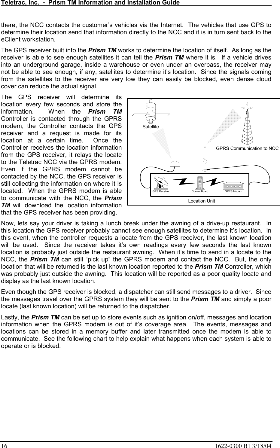 Teletrac, Inc.  -  Prism TM Information and Installation Guide   16  1622-0300 B1 3/18/04 there, the NCC contacts the customer’s vehicles via the Internet.  The vehicles that use GPS to determine their location send that information directly to the NCC and it is in turn sent back to the eClient workstation.   The GPS receiver built into the Prism TM works to determine the location of itself.  As long as the receiver is able to see enough satellites it can tell the Prism TM where it is.  If a vehicle drives into an underground garage, inside a warehouse or even under an overpass, the receiver may not be able to see enough, if any, satellites to determine it’s location.  Since the signals coming from the satellites to the receiver are very low they can easily be blocked, even dense cloud cover can reduce the actual signal.   The GPS receiver will determine its location every few seconds and store the information.  When the Prism TM Controller is contacted through the GPRS modem, the Controller contacts the GPS receiver and a request is made for its location at a certain time.  Once the Controller receives the location information from the GPS receiver, it relays the locate to the Teletrac NCC via the GPRS modem.  Even if the GPRS modem cannot be contacted by the NCC, the GPS receiver is still collecting the information on where it is located.  When the GPRS modem is able to communicate with the NCC, the Prism TM will download the location information that the GPS receiver has been providing. Now, lets say your driver is taking a lunch break under the awning of a drive-up restaurant.  In this location the GPS receiver probably cannot see enough satellites to determine it’s location.  In this event, when the controller requests a locate from the GPS receiver, the last known location will be used.  Since the receiver takes it’s own readings every few seconds the last known location is probably just outside the restaurant awning.  When it’s time to send in a locate to the NCC, the Prism TM can still “pick up” the GPRS modem and contact the NCC.  But, the only location that will be returned is the last known location reported to the Prism TM Controller, which was probably just outside the awning.  This location will be reported as a poor quality locate and display as the last known location.   Even though the GPS receiver is blocked, a dispatcher can still send messages to a driver.  Since the messages travel over the GPRS system they will be sent to the Prism TM and simply a poor locate (last known location) will be returned to the dispatcher. Lastly, the Prism TM can be set up to store events such as ignition on/off, messages and location information when the GPRS modem is out of it’s coverage area.  The events, messages and locations can be stored in a memory buffer and later transmitted once the modem is able to communicate.  See the following chart to help explain what happens when each system is able to operate or is blocked.       GPRS Communication to NCCSatelliteGPRS ModemControl BoardGPS ReceiverLocation Unit