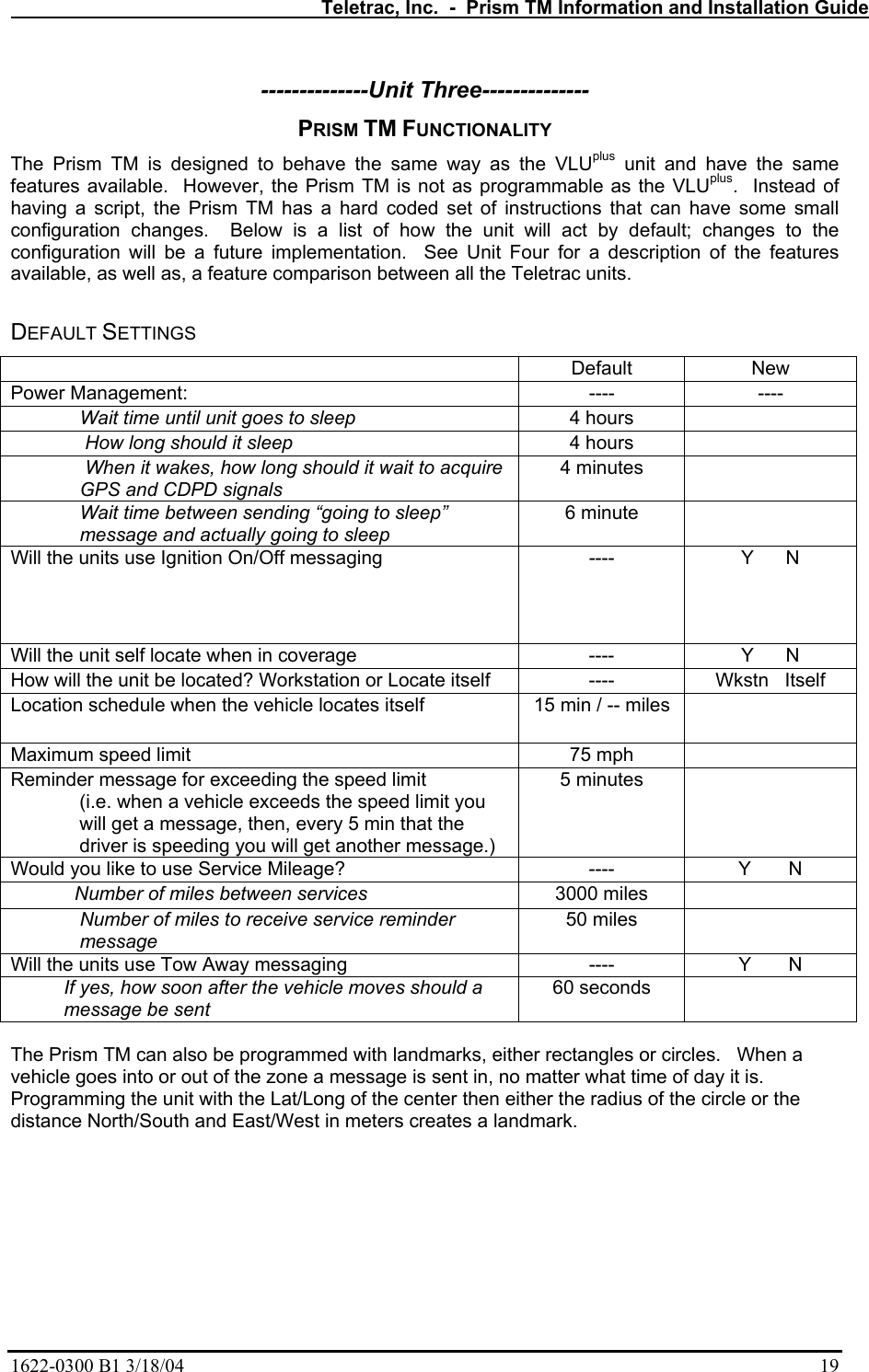   Teletrac, Inc.  -  Prism TM Information and Installation Guide 1622-0300 B1 3/18/04    19 --------------Unit Three-------------- PRISM TM FUNCTIONALITY The Prism TM is designed to behave the same way as the VLUplus unit and have the same features available.  However, the Prism TM is not as programmable as the VLUplus.  Instead of having a script, the Prism TM has a hard coded set of instructions that can have some small configuration changes.  Below is a list of how the unit will act by default; changes to the configuration will be a future implementation.  See Unit Four for a description of the features available, as well as, a feature comparison between all the Teletrac units.   DEFAULT SETTINGS  Default New Power Management:  ----  ---- Wait time until unit goes to sleep  4 hours    How long should it sleep  4 hours    When it wakes, how long should it wait to acquire GPS and CDPD signals 4 minutes   Wait time between sending “going to sleep” message and actually going to sleep 6 minute   Will the units use Ignition On/Off messaging  ----  Y      N Will the unit self locate when in coverage  ----  Y      N How will the unit be located? Workstation or Locate itself  ----  Wkstn   Itself Location schedule when the vehicle locates itself  15 min / -- miles   Maximum speed limit  75 mph   Reminder message for exceeding the speed limit (i.e. when a vehicle exceeds the speed limit you will get a message, then, every 5 min that the driver is speeding you will get another message.) 5 minutes   Would you like to use Service Mileage?  ----  Y       N             Number of miles between services 3000 miles   Number of miles to receive service reminder message 50 miles   Will the units use Tow Away messaging  ----  Y       N           If yes, how soon after the vehicle moves should a            message be sent 60 seconds    The Prism TM can also be programmed with landmarks, either rectangles or circles.   When a vehicle goes into or out of the zone a message is sent in, no matter what time of day it is.  Programming the unit with the Lat/Long of the center then either the radius of the circle or the distance North/South and East/West in meters creates a landmark.  