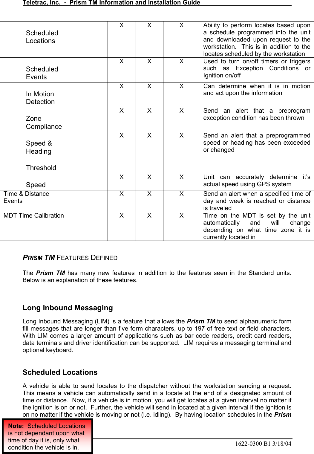 Teletrac, Inc.  -  Prism TM Information and Installation Guide   22  1622-0300 B1 3/18/04 Scheduled Locations   X  X  X  Ability to perform locates based upon a schedule programmed into the unit and downloaded upon request to the workstation.  This is in addition to the locates scheduled by the workstation Scheduled Events   X  X  X  Used to turn on/off timers or triggers such as Exception Conditions or Ignition on/off In Motion Detection   X  X  X  Can determine when it is in motion and act upon the information Zone Compliance   X  X  X  Send an alert that a preprogram exception condition has been thrown Speed &amp; Heading  Threshold   X  X  X  Send an alert that a preprogrammed speed or heading has been exceeded or changed Speed   X  X  X  Unit can accurately determine it’s actual speed using GPS system Time &amp; Distance Events  X  X  X  Send an alert when a specified time of day and week is reached or distance is traveled MDT Time Calibration   X  X  X  Time on the MDT is set by the unit automatically and will change depending on what time zone it is currently located in  PRISM TM FEATURES DEFINED The  Prism TM has many new features in addition to the features seen in the Standard units.  Below is an explanation of these features.  Long Inbound Messaging Long Inbound Messaging (LIM) is a feature that allows the Prism TM to send alphanumeric form fill messages that are longer than five form characters, up to 197 of free text or field characters.  With LIM comes a larger amount of applications such as bar code readers, credit card readers, data terminals and driver identification can be supported.  LIM requires a messaging terminal and optional keyboard.  Scheduled Locations A vehicle is able to send locates to the dispatcher without the workstation sending a request.  This means a vehicle can automatically send in a locate at the end of a designated amount of time or distance.  Now, if a vehicle is in motion, you will get locates at a given interval no matter if the ignition is on or not.  Further, the vehicle will send in located at a given interval if the ignition is on no matter if the vehicle is moving or not (i.e. idling).  By having location schedules in the Prism Note:  Scheduled Locations is not dependant upon what time of day it is, only what condition the vehicle is in. 