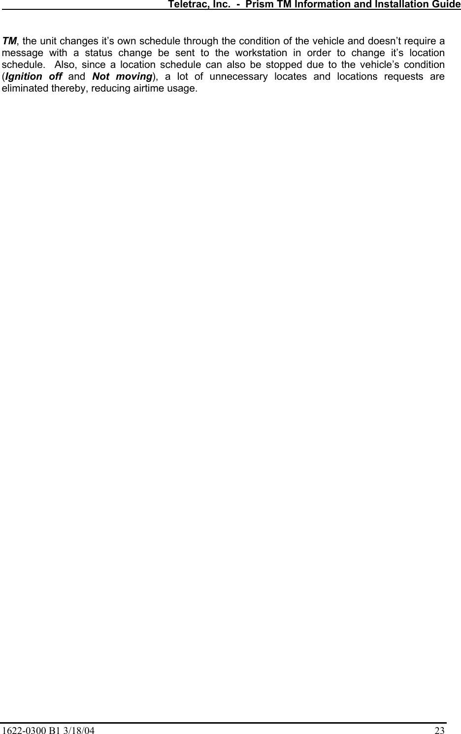   Teletrac, Inc.  -  Prism TM Information and Installation Guide 1622-0300 B1 3/18/04    23 TM, the unit changes it’s own schedule through the condition of the vehicle and doesn’t require a message with a status change be sent to the workstation in order to change it’s location schedule.  Also, since a location schedule can also be stopped due to the vehicle’s condition (Ignition off and Not moving), a lot of unnecessary locates and locations requests are eliminated thereby, reducing airtime usage.    