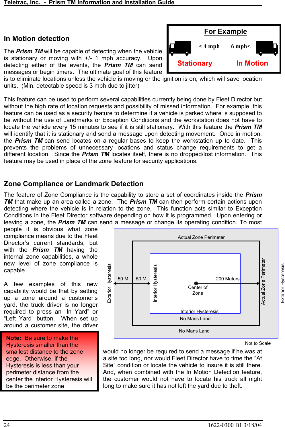 Teletrac, Inc.  -  Prism TM Information and Installation Guide   24  1622-0300 B1 3/18/04  In Motion detection   The Prism TM will be capable of detecting when the vehicle is stationary or moving with +/- 1 mph accuracy.  Upon detecting either of the events, the Prism TM can send messages or begin timers.  The ultimate goal of this feature is to eliminate locations unless the vehicle is moving or the ignition is on, which will save location units.  (Min. detectable speed is 3 mph due to jitter)  This feature can be used to perform several capabilities currently being done by Fleet Director but without the high rate of location requests and possibility of missed information.  For example, this feature can be used as a security feature to determine if a vehicle is parked where is supposed to be without the use of Landmarks or Exception Conditions and the workstation does not have to locate the vehicle every 15 minutes to see if it is still stationary.  With this feature the Prism TM will identify that it is stationary and send a message upon detecting movement.  Once in motion, the  Prism TM can send locates on a regular bases to keep the workstation up to date.  This prevents the problems of unnecessary locations and status change requirements to get a different location.  Since the Prism TM locates itself, there is no dropped/lost information.  This feature may be used in place of the zone feature for security applications.   Zone Compliance or Landmark Detection The feature of Zone Compliance is the capability to store a set of coordinates inside the Prism TM that make up an area called a zone.  The Prism TM can then perform certain actions upon detecting where the vehicle is in relation to the zone.  This function acts similar to Exception Conditions in the Fleet Director software depending on how it is programmed.  Upon entering or leaving a zone, the Prism TM can send a message or change its operating condition. To most people it is obvious what zone compliance means due to the Fleet Director’s current standards, but with the Prism TM having the internal zone capabilities, a whole new level of zone compliance is capable.   A few examples of this new capability would be that by setting up a zone around a customer’s yard, the truck driver is no longer required to press an “In Yard” or “Left Yard” button.  When set up around a customer site, the driver would no longer be required to send a message if he was at a site too long, nor would Fleet Director have to time the “At Site” condition or locate the vehicle to insure it is still there.  And, when combined with the In Motion Detection feature, the customer would not have to locate his truck all night long to make sure it has not left the yard due to theft.   texttext200 MetersNo Mans LandNo Mans LandExterior HysteresisExterior HysteresisInterior HysteresisInterior Hysteresis50 MCenter ofZoneActual Zone PerimeterActual Zone PerimeterNot to Scale50 MNote:  Be sure to make the Hysteresis smaller than the smallest distance to the zone edge.  Otherwise, if the Hysteresis is less than your perimeter distance from the center the interior Hysteresis will be the perimeter zone&lt; 4 mph Stationary 6 mph&lt; In Motion For Example 