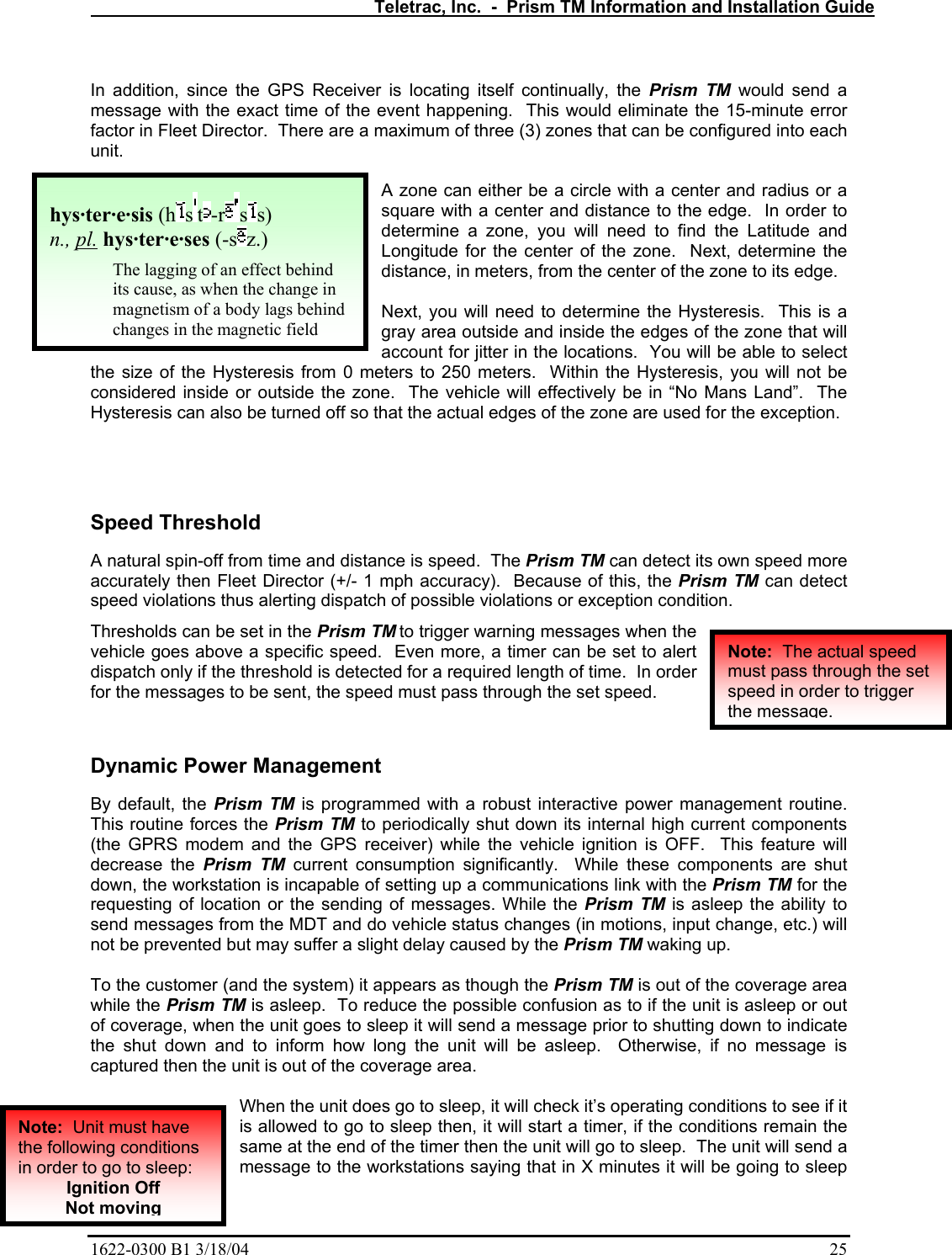   Teletrac, Inc.  -  Prism TM Information and Installation Guide 1622-0300 B1 3/18/04    25  In addition, since the GPS Receiver is locating itself continually, the Prism TM would send a message with the exact time of the event happening.  This would eliminate the 15-minute error factor in Fleet Director.  There are a maximum of three (3) zones that can be configured into each unit.  A zone can either be a circle with a center and radius or a square with a center and distance to the edge.  In order to determine a zone, you will need to find the Latitude and Longitude for the center of the zone.  Next, determine the distance, in meters, from the center of the zone to its edge.    Next, you will need to determine the Hysteresis.  This is a gray area outside and inside the edges of the zone that will account for jitter in the locations.  You will be able to select the size of the Hysteresis from 0 meters to 250 meters.  Within the Hysteresis, you will not be considered inside or outside the zone.  The vehicle will effectively be in “No Mans Land”.  The Hysteresis can also be turned off so that the actual edges of the zone are used for the exception.   Speed Threshold  A natural spin-off from time and distance is speed.  The Prism TM can detect its own speed more accurately then Fleet Director (+/- 1 mph accuracy).  Because of this, the Prism TM can detect speed violations thus alerting dispatch of possible violations or exception condition.   Thresholds can be set in the Prism TM to trigger warning messages when the vehicle goes above a specific speed.  Even more, a timer can be set to alert dispatch only if the threshold is detected for a required length of time.  In order for the messages to be sent, the speed must pass through the set speed.  Dynamic Power Management By default, the Prism TM is programmed with a robust interactive power management routine.  This routine forces the Prism TM to periodically shut down its internal high current components (the GPRS modem and the GPS receiver) while the vehicle ignition is OFF.  This feature will decrease the Prism TM current consumption significantly.  While these components are shut down, the workstation is incapable of setting up a communications link with the Prism TM for the requesting of location or the sending of messages. While the Prism TM is asleep the ability to send messages from the MDT and do vehicle status changes (in motions, input change, etc.) will not be prevented but may suffer a slight delay caused by the Prism TM waking up.  To the customer (and the system) it appears as though the Prism TM is out of the coverage area while the Prism TM is asleep.  To reduce the possible confusion as to if the unit is asleep or out of coverage, when the unit goes to sleep it will send a message prior to shutting down to indicate the shut down and to inform how long the unit will be asleep.  Otherwise, if no message is captured then the unit is out of the coverage area.  When the unit does go to sleep, it will check it’s operating conditions to see if it is allowed to go to sleep then, it will start a timer, if the conditions remain the same at the end of the timer then the unit will go to sleep.  The unit will send a message to the workstations saying that in X minutes it will be going to sleep hys·ter·e·sis (h s t -r ss)  n., pl. hys·ter·e·ses (-s z.)  The lagging of an effect behind its cause, as when the change in magnetism of a body lags behind changes in the magnetic field Note:  Unit must have the following conditions in order to go to sleep: Ignition Off Not moving Note:  The actual speed must pass through the set speed in order to trigger the message.