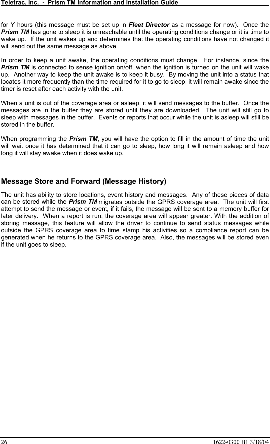 Teletrac, Inc.  -  Prism TM Information and Installation Guide   26  1622-0300 B1 3/18/04 for Y hours (this message must be set up in Fleet Director as a message for now).  Once the Prism TM has gone to sleep it is unreachable until the operating conditions change or it is time to wake up.  If the unit wakes up and determines that the operating conditions have not changed it will send out the same message as above.    In order to keep a unit awake, the operating conditions must change.  For instance, since the Prism TM is connected to sense ignition on/off, when the ignition is turned on the unit will wake up.  Another way to keep the unit awake is to keep it busy.  By moving the unit into a status that locates it more frequently than the time required for it to go to sleep, it will remain awake since the timer is reset after each activity with the unit.  When a unit is out of the coverage area or asleep, it will send messages to the buffer.  Once the messages are in the buffer they are stored until they are downloaded.  The unit will still go to sleep with messages in the buffer.  Events or reports that occur while the unit is asleep will still be stored in the buffer.  When programming the Prism TM, you will have the option to fill in the amount of time the unit will wait once it has determined that it can go to sleep, how long it will remain asleep and how long it will stay awake when it does wake up.   Message Store and Forward (Message History) The unit has ability to store locations, event history and messages.  Any of these pieces of data can be stored while the Prism TM migrates outside the GPRS coverage area.  The unit will first attempt to send the message or event, if it fails, the message will be sent to a memory buffer for later delivery.  When a report is run, the coverage area will appear greater. With the addition of storing message, this feature will allow the driver to continue to send status messages while outside the GPRS coverage area to time stamp his activities so a compliance report can be generated when he returns to the GPRS coverage area.  Also, the messages will be stored even if the unit goes to sleep. 