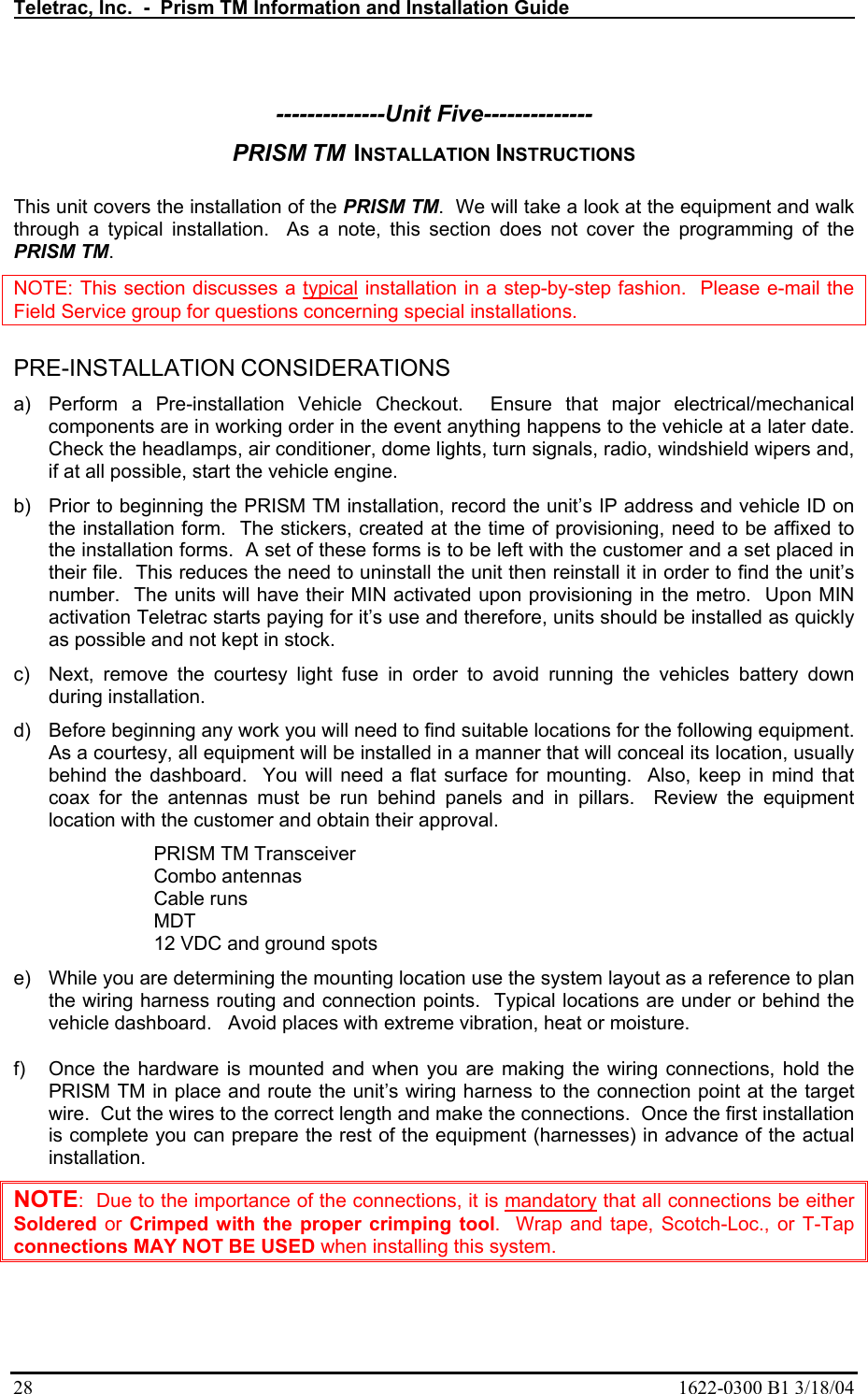 Teletrac, Inc.  -  Prism TM Information and Installation Guide   28  1622-0300 B1 3/18/04  --------------Unit Five-------------- PRISM TM  INSTALLATION INSTRUCTIONS  This unit covers the installation of the PRISM TM.  We will take a look at the equipment and walk through a typical installation.  As a note, this section does not cover the programming of the PRISM TM.   NOTE: This section discusses a typical installation in a step-by-step fashion.  Please e-mail the Field Service group for questions concerning special installations.  PRE-INSTALLATION CONSIDERATIONS a)  Perform a Pre-installation Vehicle Checkout.  Ensure that major electrical/mechanical components are in working order in the event anything happens to the vehicle at a later date.  Check the headlamps, air conditioner, dome lights, turn signals, radio, windshield wipers and, if at all possible, start the vehicle engine. b)  Prior to beginning the PRISM TM installation, record the unit’s IP address and vehicle ID on the installation form.  The stickers, created at the time of provisioning, need to be affixed to the installation forms.  A set of these forms is to be left with the customer and a set placed in their file.  This reduces the need to uninstall the unit then reinstall it in order to find the unit’s number.  The units will have their MIN activated upon provisioning in the metro.  Upon MIN activation Teletrac starts paying for it’s use and therefore, units should be installed as quickly as possible and not kept in stock. c)  Next, remove the courtesy light fuse in order to avoid running the vehicles battery down during installation. d)  Before beginning any work you will need to find suitable locations for the following equipment.  As a courtesy, all equipment will be installed in a manner that will conceal its location, usually behind the dashboard.  You will need a flat surface for mounting.  Also, keep in mind that coax for the antennas must be run behind panels and in pillars.  Review the equipment location with the customer and obtain their approval. PRISM TM Transceiver Combo antennas Cable runs MDT 12 VDC and ground spots e)  While you are determining the mounting location use the system layout as a reference to plan the wiring harness routing and connection points.  Typical locations are under or behind the vehicle dashboard.   Avoid places with extreme vibration, heat or moisture.   f)  Once the hardware is mounted and when you are making the wiring connections, hold the PRISM TM in place and route the unit’s wiring harness to the connection point at the target wire.  Cut the wires to the correct length and make the connections.  Once the first installation is complete you can prepare the rest of the equipment (harnesses) in advance of the actual installation. NOTE:  Due to the importance of the connections, it is mandatory that all connections be either Soldered or Crimped with the proper crimping tool.  Wrap and tape, Scotch-Loc., or T-Tap connections MAY NOT BE USED when installing this system. 