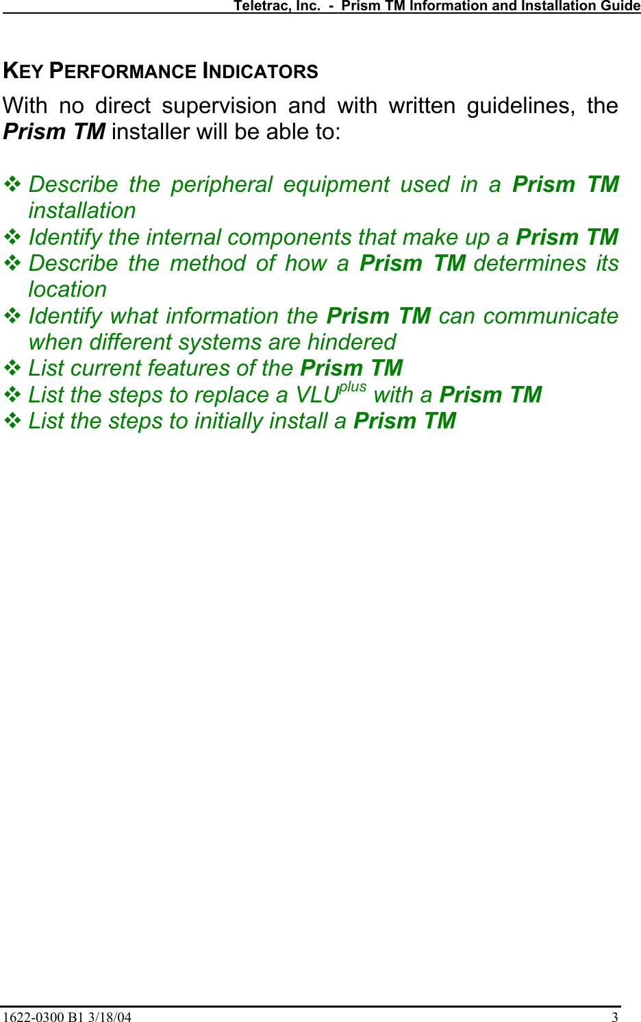   Teletrac, Inc.  -  Prism TM Information and Installation Guide 1622-0300 B1 3/18/04    3 KEY PERFORMANCE INDICATORS With no direct supervision and with written guidelines, the Prism TM installer will be able to:   Describe the peripheral equipment used in a Prism TM installation  Identify the internal components that make up a Prism TM  Describe the method of how a Prism TM determines its location  Identify what information the Prism TM can communicate when different systems are hindered  List current features of the Prism TM   List the steps to replace a VLUplus with a Prism TM  List the steps to initially install a Prism TM 