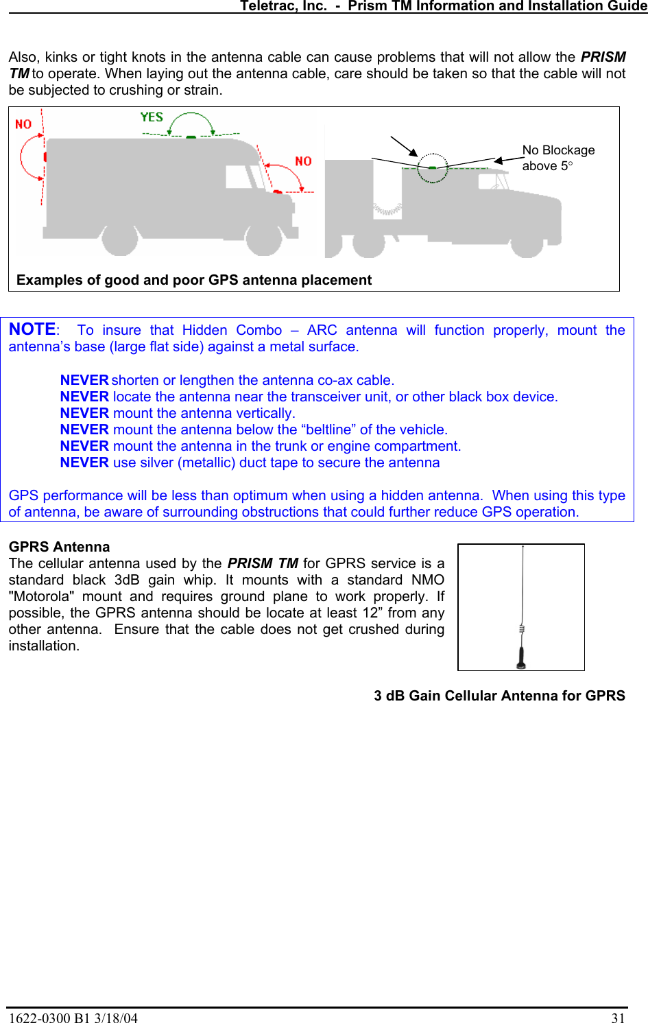   Teletrac, Inc.  -  Prism TM Information and Installation Guide 1622-0300 B1 3/18/04    31 Also, kinks or tight knots in the antenna cable can cause problems that will not allow the PRISM TM to operate. When laying out the antenna cable, care should be taken so that the cable will not be subjected to crushing or strain.     Examples of good and poor GPS antenna placement  NOTE:  To insure that Hidden Combo – ARC antenna will function properly, mount the antenna’s base (large flat side) against a metal surface. NEVER shorten or lengthen the antenna co-ax cable.  NEVER locate the antenna near the transceiver unit, or other black box device.     NEVER mount the antenna vertically.  NEVER mount the antenna below the “beltline” of the vehicle.  NEVER mount the antenna in the trunk or engine compartment.  NEVER use silver (metallic) duct tape to secure the antenna  GPS performance will be less than optimum when using a hidden antenna.  When using this type of antenna, be aware of surrounding obstructions that could further reduce GPS operation.  GPRS Antenna The cellular antenna used by the PRISM TM for GPRS service is a standard black 3dB gain whip. It mounts with a standard NMO &quot;Motorola&quot; mount and requires ground plane to work properly. If possible, the GPRS antenna should be locate at least 12” from any other antenna.  Ensure that the cable does not get crushed during installation.  3 dB Gain Cellular Antenna for GPRS   No Blockage  above 5°  