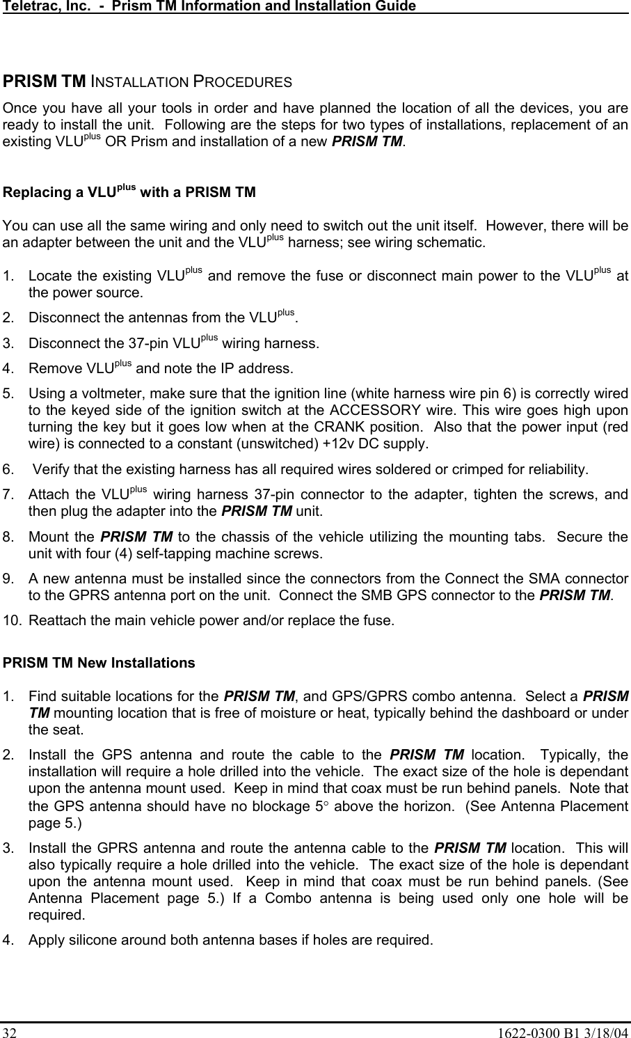 Teletrac, Inc.  -  Prism TM Information and Installation Guide   32  1622-0300 B1 3/18/04  PRISM TM INSTALLATION PROCEDURES Once you have all your tools in order and have planned the location of all the devices, you are ready to install the unit.  Following are the steps for two types of installations, replacement of an existing VLUplus OR Prism and installation of a new PRISM TM.    Replacing a VLUplus with a PRISM TM   You can use all the same wiring and only need to switch out the unit itself.  However, there will be an adapter between the unit and the VLUplus harness; see wiring schematic.    1.  Locate the existing VLUplus and remove the fuse or disconnect main power to the VLUplus at the power source. 2.  Disconnect the antennas from the VLUplus. 3.  Disconnect the 37-pin VLUplus wiring harness.  4. Remove VLUplus and note the IP address. 5.  Using a voltmeter, make sure that the ignition line (white harness wire pin 6) is correctly wired to the keyed side of the ignition switch at the ACCESSORY wire. This wire goes high upon turning the key but it goes low when at the CRANK position.  Also that the power input (red wire) is connected to a constant (unswitched) +12v DC supply. 6.   Verify that the existing harness has all required wires soldered or crimped for reliability.  7.  Attach the VLUplus wiring harness 37-pin connector to the adapter, tighten the screws, and then plug the adapter into the PRISM TM unit.   8. Mount the PRISM TM to the chassis of the vehicle utilizing the mounting tabs.  Secure the unit with four (4) self-tapping machine screws.   9.  A new antenna must be installed since the connectors from the Connect the SMA connector to the GPRS antenna port on the unit.  Connect the SMB GPS connector to the PRISM TM. 10.  Reattach the main vehicle power and/or replace the fuse.  PRISM TM New Installations  1.  Find suitable locations for the PRISM TM, and GPS/GPRS combo antenna.  Select a PRISM TM mounting location that is free of moisture or heat, typically behind the dashboard or under the seat. 2.  Install the GPS antenna and route the cable to the PRISM TM location.  Typically, the installation will require a hole drilled into the vehicle.  The exact size of the hole is dependant upon the antenna mount used.  Keep in mind that coax must be run behind panels.  Note that the GPS antenna should have no blockage 5° above the horizon.  (See Antenna Placement page 5.) 3.  Install the GPRS antenna and route the antenna cable to the PRISM TM location.  This will also typically require a hole drilled into the vehicle.  The exact size of the hole is dependant upon the antenna mount used.  Keep in mind that coax must be run behind panels. (See Antenna Placement page 5.) If a Combo antenna is being used only one hole will be required. 4.  Apply silicone around both antenna bases if holes are required. 