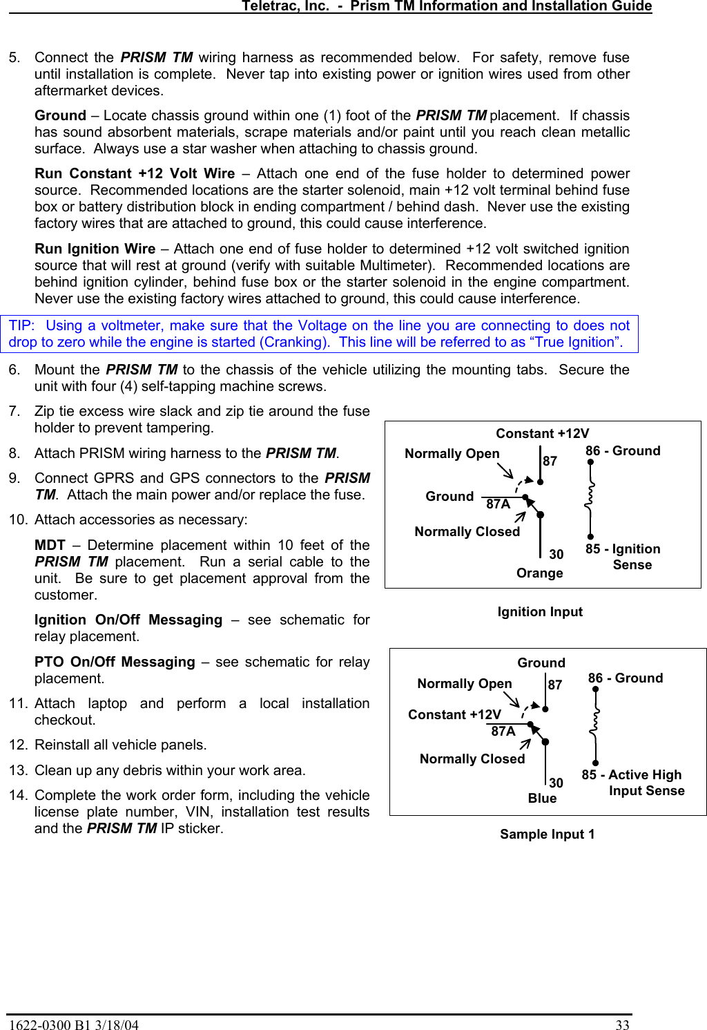   Teletrac, Inc.  -  Prism TM Information and Installation Guide 1622-0300 B1 3/18/04    33 5. Connect the PRISM TM wiring harness as recommended below.  For safety, remove fuse until installation is complete.  Never tap into existing power or ignition wires used from other aftermarket devices. Ground – Locate chassis ground within one (1) foot of the PRISM TM placement.  If chassis has sound absorbent materials, scrape materials and/or paint until you reach clean metallic surface.  Always use a star washer when attaching to chassis ground. Run Constant +12 Volt Wire – Attach one end of the fuse holder to determined power source.  Recommended locations are the starter solenoid, main +12 volt terminal behind fuse box or battery distribution block in ending compartment / behind dash.  Never use the existing factory wires that are attached to ground, this could cause interference. Run Ignition Wire – Attach one end of fuse holder to determined +12 volt switched ignition source that will rest at ground (verify with suitable Multimeter).  Recommended locations are behind ignition cylinder, behind fuse box or the starter solenoid in the engine compartment.  Never use the existing factory wires attached to ground, this could cause interference. TIP:  Using a voltmeter, make sure that the Voltage on the line you are connecting to does not drop to zero while the engine is started (Cranking).  This line will be referred to as “True Ignition”. 6. Mount the PRISM TM to the chassis of the vehicle utilizing the mounting tabs.  Secure the unit with four (4) self-tapping machine screws.   7.  Zip tie excess wire slack and zip tie around the fuse holder to prevent tampering. 8.  Attach PRISM wiring harness to the PRISM TM. 9.  Connect GPRS and GPS connectors to the PRISM TM.  Attach the main power and/or replace the fuse. 10.  Attach accessories as necessary: MDT – Determine placement within 10 feet of the PRISM TM placement.  Run a serial cable to the unit.  Be sure to get placement approval from the customer. Ignition On/Off Messaging – see schematic for relay placement. PTO On/Off Messaging – see schematic for relay placement. 11. Attach laptop and perform a local installation checkout.  12.  Reinstall all vehicle panels. 13.  Clean up any debris within your work area. 14. Complete the work order form, including the vehicle license plate number, VIN, installation test results and the PRISM TM IP sticker. 85 - Ignition     Sense86 - Ground3087GroundNormally OpenNormally Closed87AIgnition InputOrange85 - Active High        Input Sense86 - Ground3087Constant +12VNormally OpenNormally Closed87ASample Input 1BlueConstant +12VGround