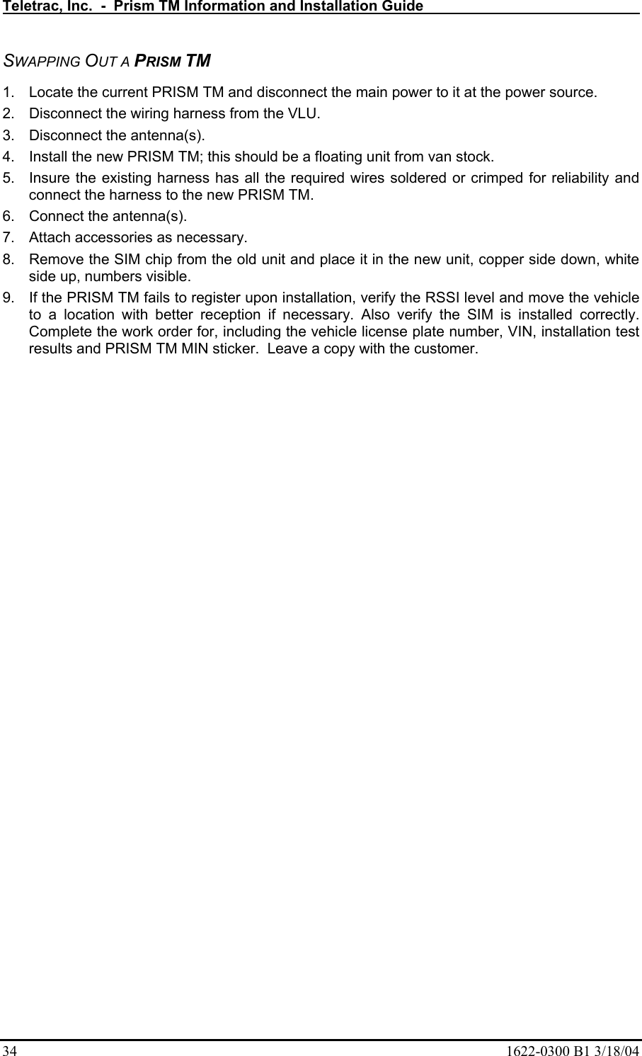 Teletrac, Inc.  -  Prism TM Information and Installation Guide   34  1622-0300 B1 3/18/04 SWAPPING OUT A PRISM TM 1.  Locate the current PRISM TM and disconnect the main power to it at the power source. 2.  Disconnect the wiring harness from the VLU. 3.  Disconnect the antenna(s).  4.  Install the new PRISM TM; this should be a floating unit from van stock. 5.  Insure the existing harness has all the required wires soldered or crimped for reliability and connect the harness to the new PRISM TM. 6.  Connect the antenna(s). 7.  Attach accessories as necessary. 8.  Remove the SIM chip from the old unit and place it in the new unit, copper side down, white side up, numbers visible. 9.  If the PRISM TM fails to register upon installation, verify the RSSI level and move the vehicle to a location with better reception if necessary. Also verify the SIM is installed correctly.  Complete the work order for, including the vehicle license plate number, VIN, installation test results and PRISM TM MIN sticker.  Leave a copy with the customer.  