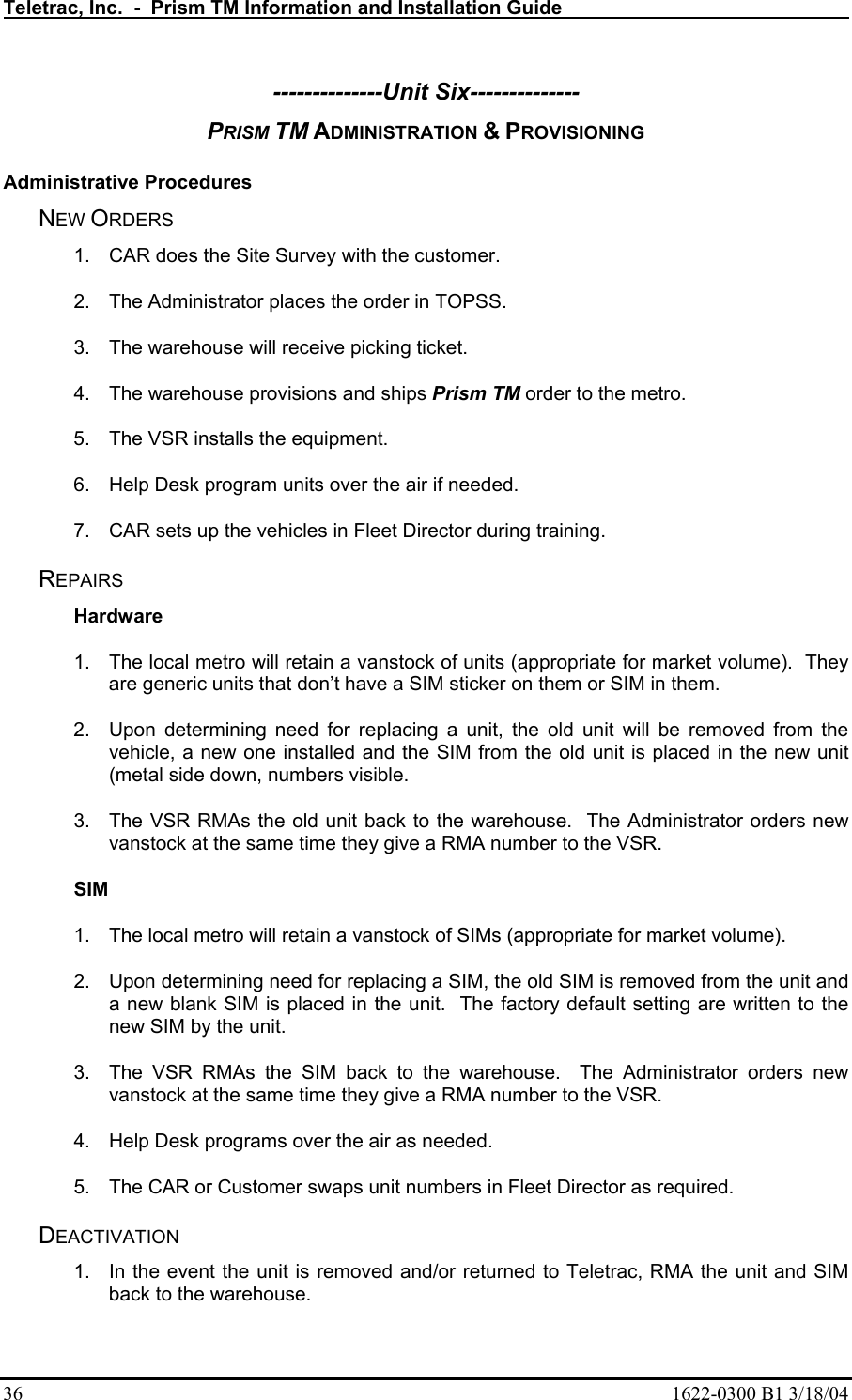 Teletrac, Inc.  -  Prism TM Information and Installation Guide   36  1622-0300 B1 3/18/04 --------------Unit Six-------------- PRISM TM ADMINISTRATION &amp; PROVISIONING  Administrative Procedures NEW ORDERS 1.  CAR does the Site Survey with the customer. 2.  The Administrator places the order in TOPSS. 3.  The warehouse will receive picking ticket. 4.  The warehouse provisions and ships Prism TM order to the metro. 5.  The VSR installs the equipment. 6.  Help Desk program units over the air if needed. 7.  CAR sets up the vehicles in Fleet Director during training. REPAIRS Hardware 1.  The local metro will retain a vanstock of units (appropriate for market volume).  They are generic units that don’t have a SIM sticker on them or SIM in them. 2.  Upon determining need for replacing a unit, the old unit will be removed from the vehicle, a new one installed and the SIM from the old unit is placed in the new unit (metal side down, numbers visible. 3.  The VSR RMAs the old unit back to the warehouse.  The Administrator orders new vanstock at the same time they give a RMA number to the VSR. SIM 1.  The local metro will retain a vanstock of SIMs (appropriate for market volume).   2.  Upon determining need for replacing a SIM, the old SIM is removed from the unit and a new blank SIM is placed in the unit.  The factory default setting are written to the new SIM by the unit. 3.  The VSR RMAs the SIM back to the warehouse.  The Administrator orders new vanstock at the same time they give a RMA number to the VSR. 4.  Help Desk programs over the air as needed. 5.  The CAR or Customer swaps unit numbers in Fleet Director as required. DEACTIVATION 1.  In the event the unit is removed and/or returned to Teletrac, RMA the unit and SIM back to the warehouse. 