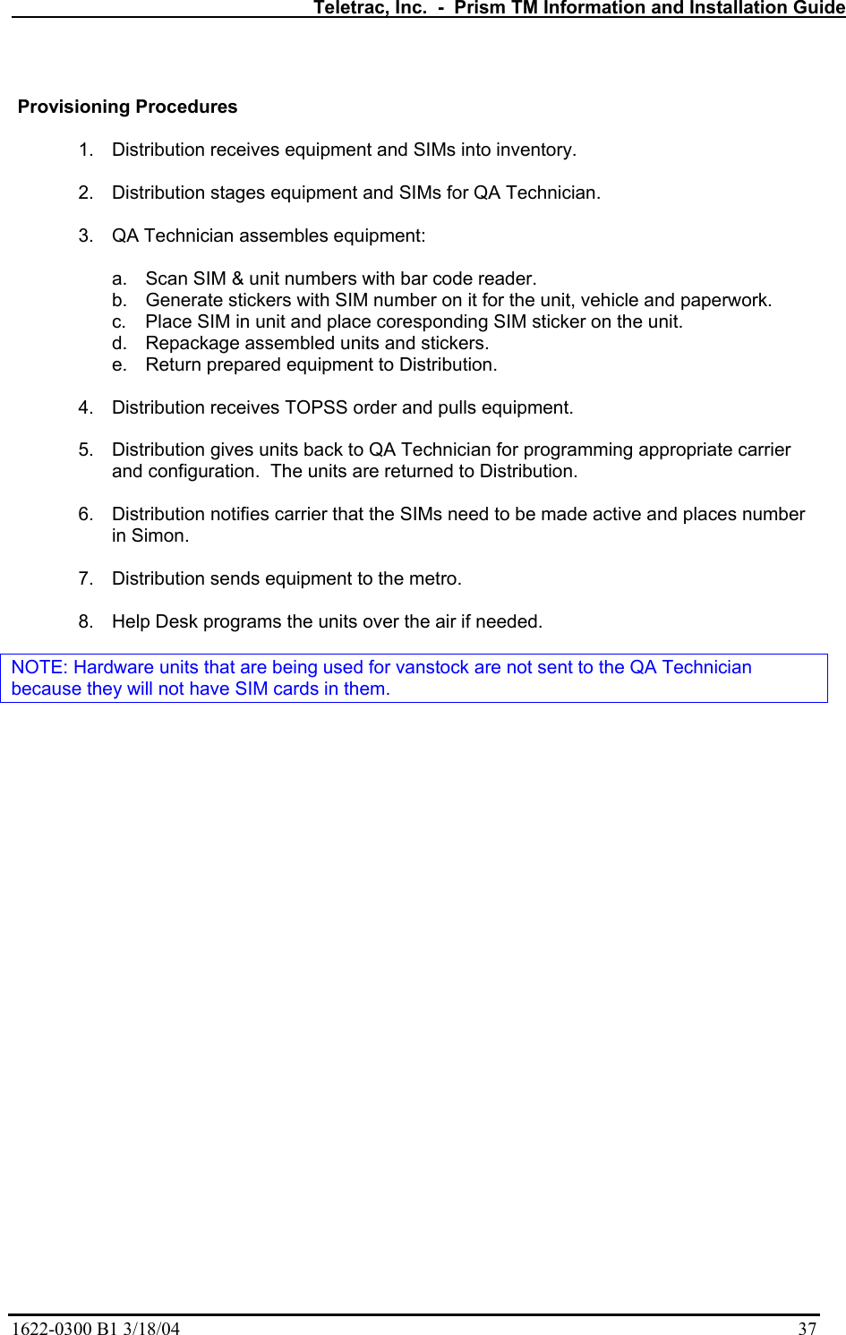   Teletrac, Inc.  -  Prism TM Information and Installation Guide 1622-0300 B1 3/18/04    37   Provisioning Procedures  1.  Distribution receives equipment and SIMs into inventory.  2. Distribution stages equipment and SIMs for QA Technician.  3.  QA Technician assembles equipment:  a.  Scan SIM &amp; unit numbers with bar code reader. b.  Generate stickers with SIM number on it for the unit, vehicle and paperwork. c.  Place SIM in unit and place coresponding SIM sticker on the unit. d.  Repackage assembled units and stickers. e.  Return prepared equipment to Distribution.  4.  Distribution receives TOPSS order and pulls equipment.  5.  Distribution gives units back to QA Technician for programming appropriate carrier and configuration.  The units are returned to Distribution.  6.  Distribution notifies carrier that the SIMs need to be made active and places number in Simon.  7.  Distribution sends equipment to the metro.  8.  Help Desk programs the units over the air if needed.  NOTE: Hardware units that are being used for vanstock are not sent to the QA Technician because they will not have SIM cards in them. 