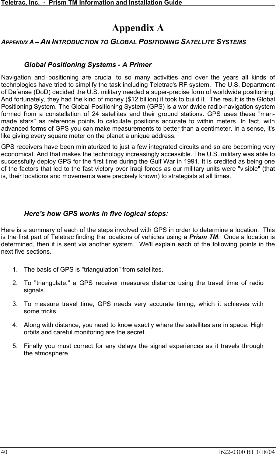 Teletrac, Inc.  -  Prism TM Information and Installation Guide   40  1622-0300 B1 3/18/04 Appendix A APPENDIX A – AN INTRODUCTION TO GLOBAL POSITIONING SATELLITE SYSTEMS  Global Positioning Systems - A Primer Navigation and positioning are crucial to so many activities and over the years all kinds of technologies have tried to simplify the task including Teletrac&apos;s RF system.  The U.S. Department of Defense (DoD) decided the U.S. military needed a super-precise form of worldwide positioning. And fortunately, they had the kind of money ($12 billion) it took to build it.  The result is the Global Positioning System. The Global Positioning System (GPS) is a worldwide radio-navigation system formed from a constellation of 24 satellites and their ground stations. GPS uses these &quot;man-made stars&quot; as reference points to calculate positions accurate to within meters. In fact, with advanced forms of GPS you can make measurements to better than a centimeter. In a sense, it&apos;s like giving every square meter on the planet a unique address.  GPS receivers have been miniaturized to just a few integrated circuits and so are becoming very economical. And that makes the technology increasingly accessible. The U.S. military was able to successfully deploy GPS for the first time during the Gulf War in 1991. It is credited as being one of the factors that led to the fast victory over Iraqi forces as our military units were &quot;visible&quot; (that is, their locations and movements were precisely known) to strategists at all times.    Here&apos;s how GPS works in five logical steps:   Here is a summary of each of the steps involved with GPS in order to determine a location.  This is the first part of Teletrac finding the locations of vehicles using a Prism TM.  Once a location is determined, then it is sent via another system.  We&apos;ll explain each of the following points in the next five sections.   1.  The basis of GPS is &quot;triangulation&quot; from satellites.  2.  To &quot;triangulate,&quot; a GPS receiver measures distance using the travel time of radio signals.  3.  To measure travel time, GPS needs very accurate timing, which it achieves with some tricks.  4.  Along with distance, you need to know exactly where the satellites are in space. High orbits and careful monitoring are the secret.  5.  Finally you must correct for any delays the signal experiences as it travels through the atmosphere.  